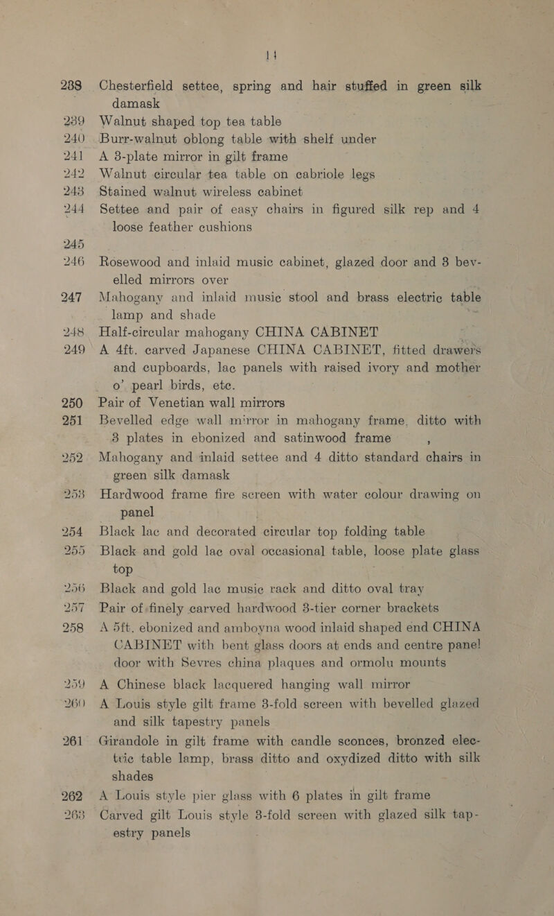 233 239 240) 241 24 243 244 247 248 249 262 263 14 Chesterfield settee, spring and hair stuffed in Bere silk damask Walnut shaped top tea table Burr-walnut oblong table with shelf under A 8-plate mirror in gilt frame Walnut circular tea table on cabriole legs Stained walnut wireless cabinet Settee and pair of easy chairs in figured silk rep and 4 loose feather cushions Rosewood and inlaid music cabinet, glazed door and 8 bey- elled mirrors over Mahogany and inlaid musie stool and brass electric taEaS lamp and shade Half-cireular mahogany CHINA CABINET A 4ft. carved Japanese CHINA CABINET, fitted drawers and cupboards, lac panels with raised ivory and mother o’ pearl birds, etc. Pair of Venetian wall mirrors Bevelled edge wall mirror in mahogany frame. ditto with 8 plates in ebonized and satinwood frame Mahogany and inlaid settee and 4 ditto standard chairs in green silk damask Hardwood frame fire screen with water colour drawing on panel Black lac and dacorneed circular top folding table Black and gold lac oval occasional table, loose plate glass top . Black and gold lac musie rack and ditto oval tray Pair of finely carved hardwood 8-tier corner brackets A 5ft. ebonized and amboyna wood inlaid shaped end CHINA CABINET with bent glass doors at ends and centre pane! door with Sevres china plaques and ormolu mounts A Chinese black lacquered hanging wall mirror A Louis style gilt frame 8-fold screen with bevelled glazed and silk tapestry panels Girandole in gilt frame with candle sconces, bronzed elec- tric table lamp, brass ditto and oxydized ditto with silk shades A Louis style pier glass with 6 plates in gilt frame Carved gilt Louis style 8-fold screen with glazed silk tap- estry panels