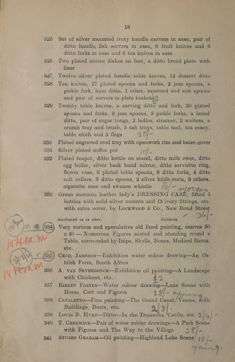 883 B39 340 34] 18 Set of silver mounted ivory handle carvers in ease, pair of ditto handle fish servers in case, 6 fruit knives and 6 ditto forks in case and 6 tea knives in case - Two plated entree dishes on feet, a ditto bread plate with liner 12 dessert ditto Ten knives, 27 plated spoons and forks, 2 jam spoons, a pickle fork, ham ditto, 1 other, mustard and salt spoons and pair of servers in plate basket4% Twelve silver plated handle table’ knives; Twenty table knives, a carving ditto and fork, 30 plated spoons and forks, 3 jam spoons, 3 pickle forks, a bread ditto, pair of sugar tongs, 2 ladles, strainer, 2 waiters, a crumb tray and brush, 5 Ay, trays, table mat, tea cosey, table cloth and 5 flags 2 O]- Plated engraved oval tray with openwork rim and baize cover f Silver plated coffee pot Plated teapot, ditto kettle on Seda) ditto milk ewer, ditto egg boiler, silver back hand mirror, ditto serviette ring, _ flower vase, 6 plated table spoons, 8 ditto forks, 4 ditto salt cellars, 8 ditto spoons, 2 silver ah ‘rests, 3 others, cigarette case and swanee whistle /| Green morocco leather lady's DRESSING (RS A: fi hed 5 bottles with solid silver mounts and 18 ivory fiitings, etc. with extra cover, by Lockwoop &amp; Co., New Bond Street : 36] - Attributed to or after, Subjects. Very curious and speculative old lined painting, canvas 50 x 40 — Numerous Figures seated and standing round a Table, surrounded by Imps, Skulls, Bones, Medical Items, etc. trich Farm, South Africa A. vAN SEVERDONCK—LExhibition oil painting—A Landscape with Chickens, ete. 4 | Brrxet Foster—Water colour dvawing—Lane Scene with Horse, Cart and Figures &amp; g/ - Mont, CANALETTO—F'ine painting—The Grand Cana Vonieay ith Buildings, Boats, ete. | oO] - T. Creswick—Pair of water colour drawings—A Park Scene with Figures and The Way to the Village. 3 Rl Stuart GrRanamM—Oil painting—Highland Lake Scene can