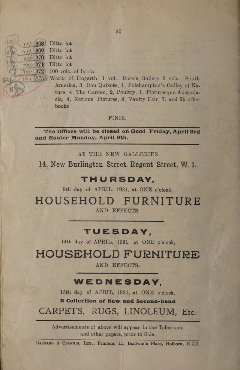 868\ Ditto lot 87k Ditto lot 872} 100 vols. of books America, 3, Don Quixote, 1, Polehampton’s Galley of Na- ture, 4, The Garden, 2, Poultry, 1, Picturesque Australa- sia, 4, Nations’ Pictures, 4, Vanity Fair, 7, and 25 other books FINIS. emp ane te AS AB ced ere EI SEAT OER PRT ROAR EE ALPE TEE SEI ELE ES LPH NS ENE LOLI LI ELD AIELLO ALE LPL EDC LEIS The Offices will be closed on Good Friday, April 3rd and Easter Monday, April Gth.  AT THE NEW GALLERIES 14, New Burlington Street, Regent Street, W. 1. THURSDAY, 9th day of APRIL, 1931, at ONE o’clock, HOUSEHOLD FURNITURE AND EFFECTS. TUESDAY, 14th day of APRIL, 1931, at ONE o'clock, MOUSEMOLD FURNITURE AND EFFECTS. WEONESDAY, 15th day of APRIL, 1931, at ONE o'clock, A Collection of New and Second-hand CARPETS, RUGS, LINOLEUM, fa  Advertisements of above will appear in the Telegraph, and other papers, prior to Sale. . Barnakp &amp; CRANNIS, Lrp., Printers, 11, Baldwin's Place, Holborn, B.0.1.