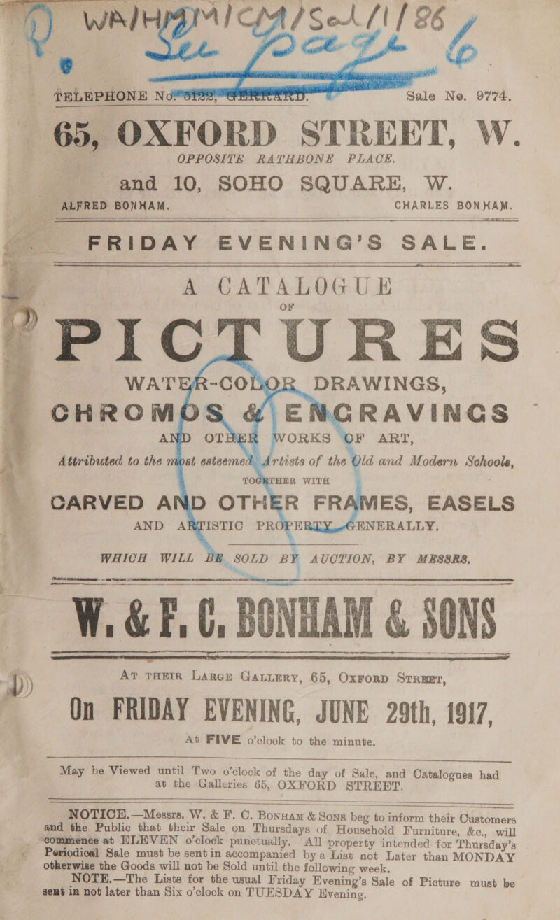  Sale No. 9774.  {ELEPHONE N 65, OXFORD STREET, W. ae | OPPOSITE RATHBONE PLACE. and 10, SOHO SQUARE, W. ae ALFRED BONHAM. CHARLES BONHAM. Es AS 6 SOO   FRIDAY EVENING’S SALE. ene      CHROMOS &amp; ENGRAVINGS : ‘OF ART, Old and Modern Schools, CARVED AND OTHER FRAMES, EASELS AND A PH RY ENERALLY.  WHICH WILL B    Feet aee —W. GEC, BONTAM &amp; SOND    )) AT THEIR Large GaLuery, 65, OxrorD Srruet, On FRIDAY EVENING, JUNE 29th, 1917, At FIVE o’clock to the minute.   May be Viewed until Two o’clock of the day of Sale, and Catalogues had at the Galleries 65, OXFORD STREET.   NOTICE.—Messrs. W. &amp; F. C. Bonuam &amp; Sons beg to inform their Customers and the Public that their Sale on Thursdays of Household Furniture, &amp;c., will , “commence at HLEVEN o’clock punctually, All property intended for Thursday’s x Periodical Sale must be sent in accompanied bya List not Later than MONDAY otherwise the Goods will not be Sold until the following week. NOTE.—The Lists for the usual Friday Evening’s Sale of Picture must be sent ia not later than Six o'clock on TUESDAY Evening.