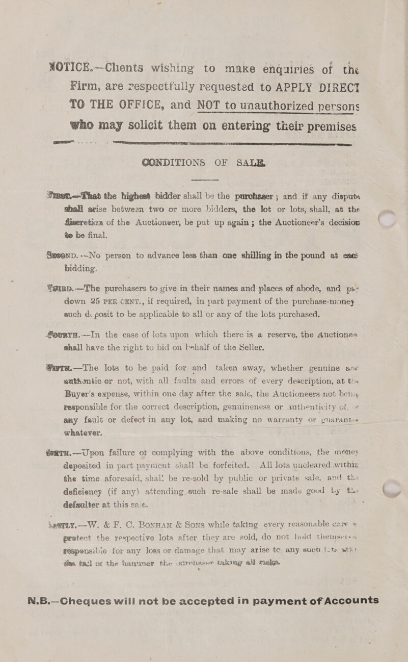 NOTICE.—Chents wishing to make enquiries of the Firm, are respectfully requested to APPLY DIRECT TO THE OFFICE, and NOT to unauthorized persons who may solicit them on entering their premises GONDITIONS OF SALE  Fmet.--That the highest bidder shall be the purchsger ; and if any dispute shall arise between two or more bidders, the lot or lots, shall, at the iseretion of the Auctioneer, be put up again; the Auctioneer’s decision ¢e be final. Smeenp.--No person to advance less than one shilling in the pound at eacé bidding. gainp.—The purchasers to give in their names and places of abode, and ps« down 25 PEn CENT., if required, in part payment of the purchase-money such d. posit to be applicaole to all or any of the lots purchased. oevrtTH.-In the case of lots upon which there is a reserve, the Auctiones shall have the right to bid on Fehalf of the Selier. Wwre.—The lots to be paid for and taken away, whether genuine anv sathentic or not, with all faults and errors of every description, at tix Buyer's expense, within one day after the sale, the Auctioneers not bet: responsible for the correct description, genuineness or authenticity of. any fault or defect in any lot, and making no warranty or yuarante« whatever, wsatTH.—Upon failure ot complying with the above conditions, the mones deposited in part payment shall be forfeited. All lots uncleared .within the time aforesaid, shal! be re-sold by public or private sale, and th: deficiency (if any) attending such re-sale shall be made goud Ly fu defaulter at this ca.e. ioetty.—W. &amp; F. C. Bonnam &amp; Sons while taking every reasonable care pestect the respective lots after they are sold, do not hold themsct+« geapensibie for any loss or damage that may arise te any such (ot stn) dias kad] ot the hammer the « nirchaser taking all maka.