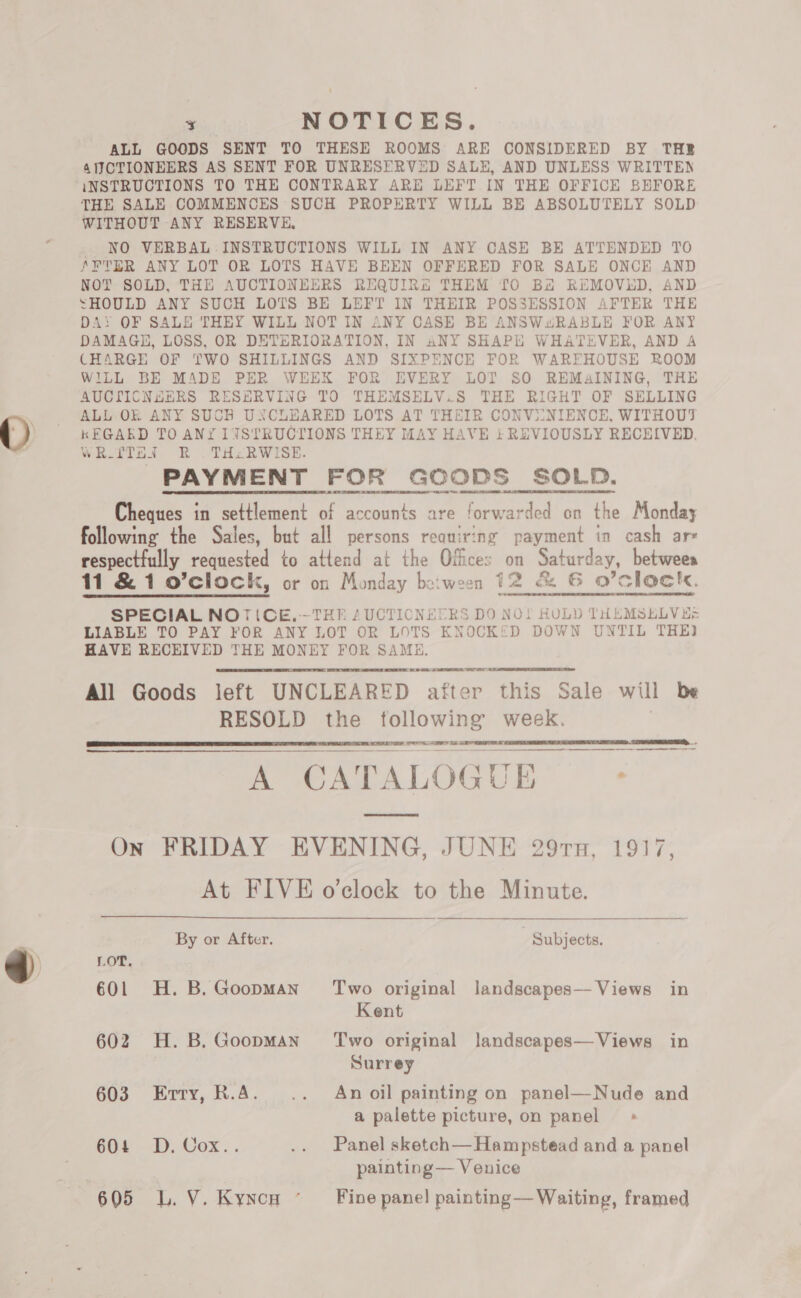 - NOTICES. ALL GOODS SENT TO THESE ROOMS ARE CONSIDERED BY THE 4NJCTIONEERS AS SENT FOR UNRESERVED SALE, AND UNLESS WRITTEN iNSTRUCTIONS TO THE CONTRARY ARE LEFT IN THE OFFICE BEFORE THE SALE COMMENCES SUCH PROPERTY WILL BE ABSOLUTELY SOLD WITHOUT ANY RESERVE, NO VERBAL INSTRUCTIONS WILL IN ANY CASE BE ATTENDED TO fFTER ANY LOT OR LOTS HAVE BEEN OFFERED FOR SALE ONCE AND NOT SOLD, THE AUCTIONEERS REQUIRG THEM TO Ba REMOVED, AND SHOULD ANY SUCH LOTS BE LEFT IN THEIR POSSESSION AFTER THE DA: OF SALE THEY WILL NOT IN ANY CASE BE ANSWwRABLE FOR ANY DAMAGE, LOSS, OR DETERIORATION, IN ANY SHAPE WHATEVER, AND A CHARGE OF TWO SHILLINGS AND SIXPENCE FOR WAREHOUSE ROOM WILL BE MADE PER WEEK FOR EVERY LOT SO REMAINING, THE AUCTICNHERS RESERVING TO THEMSELV.S THE RIGHT OF SELLING ALL OK ANY SUCH UXNCLEARED LOTS AT THEIR CONV2INIENCE, WITHOUT kFGAKD TO ANY 1LYSTRUCTIONS THEY MAY HAVE i} REVIOUSLY RECEIVED. WRITTEN. R .THcRWISE. PAYMENT FOR GOODS SOLD. Cheques in settlement of accounts are forwarded on the Monday following the Sales, but all persons requiring payment in cash ars respectfully requested to attend at the Offices on Saturday, betweea 11 &amp; 1 o’clock, or on Monday between 12 &amp; 6 O’clock. SPECIAL NOTICE.-~THE AUCTICNECRS DO NO! HULD THEMSELVES LIABLE TO PAY FOR ANY LOT OR LOTS KNOCKED DOWN UNTIL THE) HAVE RECEIVED THE MONEY FOR SAME.   san cee All Goods left UNCLEARED after this Sale will be RESOLD the following week. |  EST OY ae  @ CATALOGUE - On FRIDAY EVENING, JUNE 297n, 1917, At FIVE o'clock to the Minute.  By or After. ) Subjects. LOT. 601 H.B.GoopmMan Two original landscapes— Views in Kent 602 H.B.Goopman’ Two original landscapes—Views in Surrey 603 Erry, R.A. .. Anoil painting on panel—Nude and a palette picture, on panel > 604 D. Cox.. .. Panel sketch—Hampstead and a panel | painting — Venice