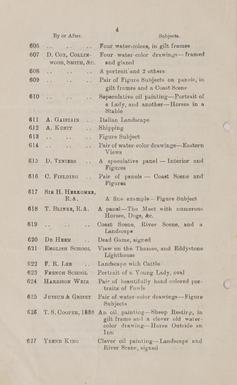 607 608 609 611 612 613 615 616 617 618 619 620 621 622 624 625 6 26 627 By or After. 7 Subjects. D. Cox, Cotuin- Four water-color drawings—— framed WOOD, SMITH, &amp;c, and glazed A portrait and 2 others Pair of Figure Subjects on panels, in gilt frames and a Coast Scene Sepeculative oil painting— Portrait of a, Lady, and another—Horses in a Stable A.GaistaIn. .. Italian Landscape A. Kusttr —_.. Shipping ‘Figure Subject Pair of water-color drawings—Eastern Views | , D, TentERs .. A _ speculative panel — Interior and , Figures — C. Fierpinag .. Pair of panels — Coast Scene and Figures Sir H. Herxomer, ) . R.A. A fine example— Figure Subject | T. Buiwks, R.A. A panel—The Meet with numervus Horses, Dogs, &amp;c. Coast Scene, River Scene, and a Landscape Dr Herm .. Dead Game, signed Eneuisa ScHooL View on the Thames, and Eddystone Lighthouse F. R. Lee .. Landscape with Cattle Frenow ScHooL Portrait of a Young Lady, oval Harrison Weir Pair of beautifully hand-colored por- traits of Fowls Jursum &amp; Griset Pair of water-color drawings— Figure . Subjects: T.S. Cooper, 1888 An oil painting—Sheep Resting, in gilt frame and a clever old water- color drawing—-Horse Outside an Inn YEEND Kin Clever oil painting—Landscape and River Scene, signed