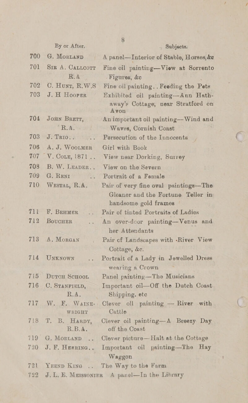 700 701 702 703 704 703 706 107 708 709 710 711 712 713 714 716 717 718 719 720 721 722 By or After. G. Moruanp Sir A. Cauioorr R.A C. Hunt, R.W.S J. H Hoorer JOHN BRETT, ‘R.AA. J. TRtIo.. A. J. WooLMER B. W. Leapar.. G. Reni Westar, R.A. , BEHMER BovucHER A. Mora@an UNKNOWN Dutrcs ScHooL C,. STANFIELD, R.A. | W. .F.. WaIne- - WRIGHT T. B. Harpy, R.B.A. G. Moruanp J. F. Herrina.. YEEND Kine . Subjects. A panel—Interior of Stable, Horses, &amp;e Fine oil painting—View at Sorrento Figures, &amp;c ; Fine oil painting... Feeding the Pets Exhibited oil painting—Ann Hath- away’s Cottage, near Stratford on Avon An important oil painting— Wind and Waves, Cornish Coast Persecution of the Innocents Girl with Book View near Dorking, Surrey J View on the Severn Portrait of a Female | Pair of very fine oval paintings—The Gleaner and the Fortune Teller in handsome gold frames | Pair of tinted Portraits of Ladies her Attendants Pair cf Landscapes with -River View Cottage, &amp;e. Portrait of a Lady in Jewelled Dress wearing a Crown Panel painting —The Musicians Important oil—Off the Dutch Coast Shipping. etc Clever oll painting — River with Cattle Clever oil painting—A Breezy Day off the Coast ¢ Clever picture— Halt at the Cottage Important oil painting—The Hay Waggon The Way to the Farm