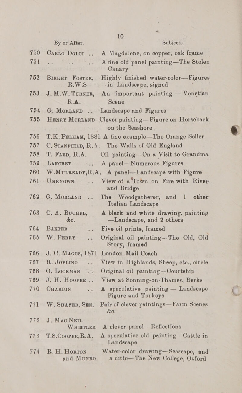 750 751 752 753 755 756 757 758 759 760 761 762 763 764 766 766 767 768 769 770 771 772 773 774 10 By or After. Subjects. Carto Dotcr .. A Magdalene, on copper, oak frame A fine old panel painting —The Stolen Canary BirRKET Foster, Highly finished water- Col Or ee anes R.W.S in Landscape, signed J.M.W.Turner, An important painting — Venetian R.A. Scene G. Moxrtanp .. Landscape and Figures Henry Morztannp Clever painting— Figure on Horseback on the Seashore . T.K. Petuam, 1881 A fine example—The Orange Seller C. STANFIELD, R.4. The Walls of Old England T. Faun, R.A. Oil painting—On a Visit to Grandma LANCRET .. A panel—Numerous Figures W.Mutreapy,R.A. A panel—Landscape with Figure UNKNOWN .. View of afown on Fire with River and Bridge G. Morztanp .. The Woodgatherer, and 1 other Italian Landscape C. A. BucuEL, A black and white drawing, painting BaxtTER .. Five oil prints, framed W. Perry .. Original oil painting~-The Old, Old Story, framed J.C. Maaas, 1871 London Mail Coach R. Joprine .. View in Highlands, Sheep, etce., circle O. Lockman’ .. Original oil painting —Courtship J. H. Hooper... View at Sonning-on-Thames, Berks CHARDIN .. A speculative painting — Landscape Figure and Turkeys W. SuHAyer, Sen. Pair of clever paintings— Farm Scenes &amp;e. J. Mac Nes3 Wauistter A clever panel— Reflections T.S.Cooper,R.A. A speculative old painting— Cattle in Landscape R. H. Horton Water-color drawing—Seascape, and and Munro a ditto— The New College, Oxford 