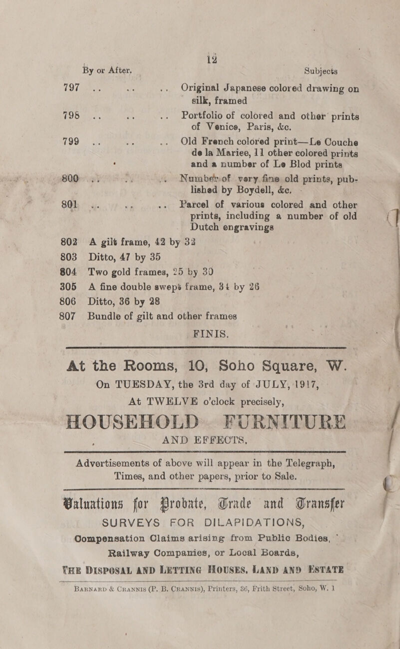 797 798 799 801 802 803 804 305 806 807 hee 12 ine By or After. Subjects Original Japanese colored drawing on silk, framed Portfolio of colored and other prints of Venice, Paris, &amp;c. Old French colored print—Le Couche de la Mariee, 11 other colored prints and a number of Le Blod prints Nuuabesof very. fine old prints, pub- lished by Boydell, &amp;. Parcel of various colored and other prints, including a number of old Dutch engravings A gilt frame, 42 by 32 Ditto, 47 by 35 Two gold frames, 25 by 30 A fine double swepé frame, 3% by 26 Ditto, 36 by 28 Bundle of gilt and other frames _FINIS.  On TUESDAY, the 3rd day of JULY, 1917, At TWELVE o'clock precisely, AND EFFECTS,   Times, and other papers, prior to Sale. SURVEYS FOR DILAPIDATIONS, Railway Companies, or Local Boards,  —