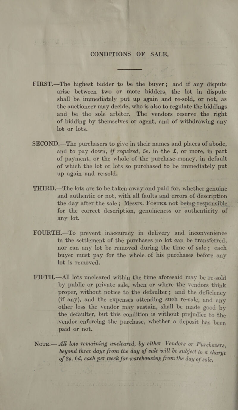 CONDITIONS OF SALE. FIRST.—The highest bidder to be the buyer; and if any dispute arise between two or more bidders, the lot in dispute shall be immediately put up again and re-sold, or not, as the auctioneer may decide, who is also to regulate the biddings and be the sole arbiter. The vendors reserve the right of bidding by themselves or agent, and of withdrawing any lot or lots. SECOND.—The purchasers to give in their names and places of abode, and to pay down, if required, 5s. in the £, or more, in part of payment, or the whole of the purchase-money, in default of which the lot or lots so purchased to be immediately put up again and re-sold. THIRD.—The lots are to be taken away and paid for, whether genuine and authentic or not, with all faults and errors of description the day after the sale; Messrs. Foster not being responsible for the correct description, genuineness or authenticity of any lot. FOURTH.—To prevent inaccuracy in delivery and inconvenience in the settlement of the purchases no lot can be transferred, nor can any lot be removed during the time of sale; each buyer must pay for the whole. of his purchases before any lot is removed. FIFTH.—AIll lots uncleared within the time aforesaid may be re-sold by public or private sale, when or where the vendors think proper, without notice to the defaulter; and the deficiency (if any), and the expenses attending such re-sale, and any other loss the vendor may sustain, shall be made good by the defaulter, but this condition is without prejudice to the -vendor enforcing the purchase, whether a deposit has been paid or not. Nore.— All lots remaining uncleared, by either Vendors or Purchasers, beyond three days from the day of sale will be subject to a charge of 2s. 6d. each per week for warehousing from the day of sale,