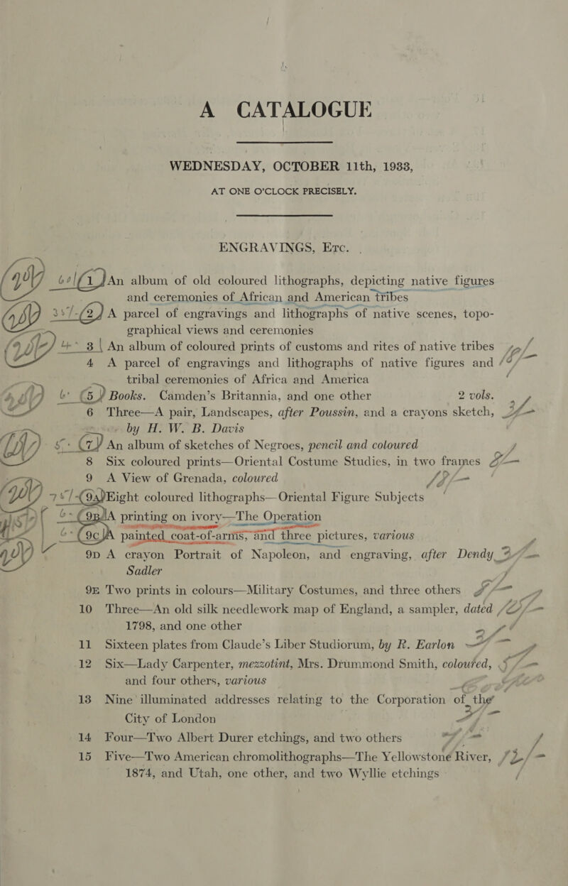 A CATALOGUE WEDNESDAY, OCTOBER 11th, 1933, AT ONE O’CLOCK PRECISELY. ENGRAVINGS, Etc. nt . (yy Gan album, of old coloured lithographs, depicting native figures and ceremonies of African and American tribes as7-GQ)A parcel of engravings and lithographs “of native scenes, topo- : graphical views and ceremonies 3 | ( An album of coloured prints of customs and rites of native tribes ip 4 &lt;A parcel of engravings and lithographs of native figures and / git tribal ceremonies of Africa and America &amp; GD) Books. Camden’s Britannia, and one other 2 vols. /f 6 Three—A pair, Landscapes, after Poussin, and a crayons sketch, = fe. » by H,. W. B. Davis Wl efi Gy) An album of sketches of Negroes, pencil and coloured J 8 Six coloured prints—Oriental Costume Studies, in two frames = Cy 9 A View of Grenada, coloured Sdl- printing on ivory—The Operation ose  CEO Rr gE  Oe ene . Lae ei : painted coat-of- “of-arniis and three pictures, CArious &gt; 2 Lx Sti i 9p A crayon Portrait of Napoleon, and engraving, a ifter Dendy 4H Sadler ; 9= Two prints in colours—Military Costumes, and three others ae eee 10 Three—An old silk needlework map of England, a sampler, dated , Li- 1798, and one other a ee 11 Sixteen plates from Claude’s Liber Studiorum, by R. Earlon wh ee Pd 12 Six—Lady Carpenter, mezzotint, Mrs. Drummond Smith, coloured, § and four others, various p 13 Nine illuminated addresses relating to the Corporation ‘of the’ City of London ‘ a (ha 14 Four—Two Albert Durer etchings, and two others : yi _ 15 Five—Two American chromolithographs—The Yellowstone River, f L/- 1874, and Utah, one other, and two Wyllie etchings -