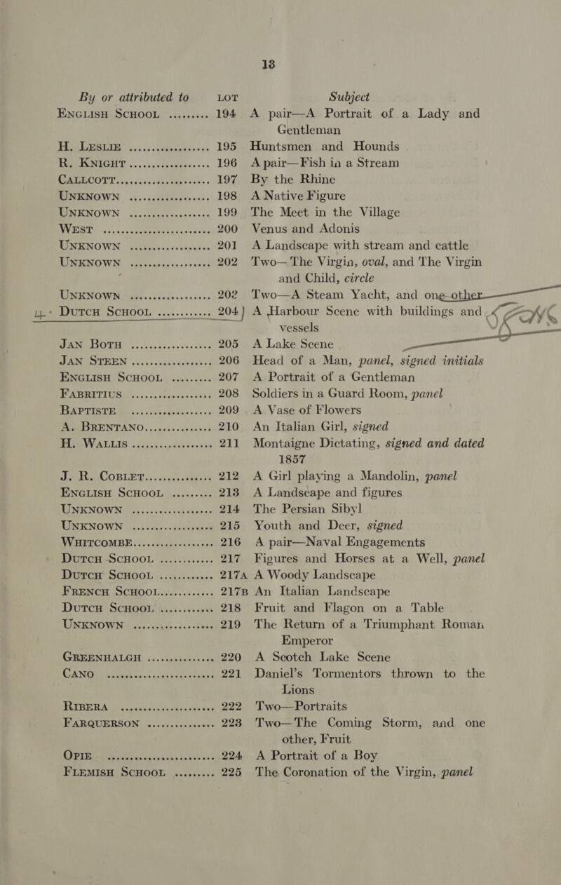 ENGLISH SCHOOL ........- H. LEs Lie eeeeroeseeseseseseos WEST eeeeteeoeeeerser eases UNKNOWN s MANO WING tGEe. vp ycics on sdshs&gt; y.* DutcH SCHOOL .........+. JAN Botu SER EOMUMIGN, cscs aaeheeugas 28 ENGLISH SCHOOL FABRITIUS BAPTISTE @eeoereeeeevreeseeeee eeerteeres eeeeeeeoeereeeeeten eeoereeeoereereeren seers ereseseseeese eee COBBLE Des: uisey cates ENGLISH SCHOOL UNKNOWN RES KNOWN: 3:1 crass daveawnen WHITCOMBE.....0:syesseeceee DutcHu ScHOOL Diarcar SCHOOL » .ckscses0.&gt; FRENCH SCHOOL............ Dutcu ScHooL UNKNOWN eeereeeeesreen eee eee @eooeeert ee eeeeeesen DAN GR tate ot ie dots mabe Peeves sesseeses GOT iira hak an wey pea echak cee FLEMISH SCHOOL 224 225 13 A pair—A Portrait of a Lady and Gentleman Huntsmen and Hounds A pair—Fish in a Stream By the Rhine A Native Figure The Meet in the Village Venus and Adonis A Landscape with stream and cattle Two— The Virgin, oval, and The Virgin and Child, circle Two—A Steam Yacht, and one-other-—— A Harbour Scene with buildings and .&lt; Z x vessels ad | A Lake Scene —_—— Head of a Man, panel, signed initials A Portrait of a Gentleman Soldiers in a Guard Room, panel A Vase of Flowers An Italian Girl, signed Montaigne Dictating, signed and dated 1857 A Girl playing a Mandolin, panel A Landscape and figures The Persian Siby] Youth and Deer, signed A pair—Naval Engagements Figures and Horses at a Well, panel A Woody Landscape An Italian Landscape Fruit and Flagon on a Table The Return of a Triumphant Roman Emperor A Scotch Lake Scene Daniel’s Tormentors thrown to the Lions Two— Portraits Two— The Coming Storm, and one other, Fruit A Portrait of a Boy The Coronation of the Virgin, panel