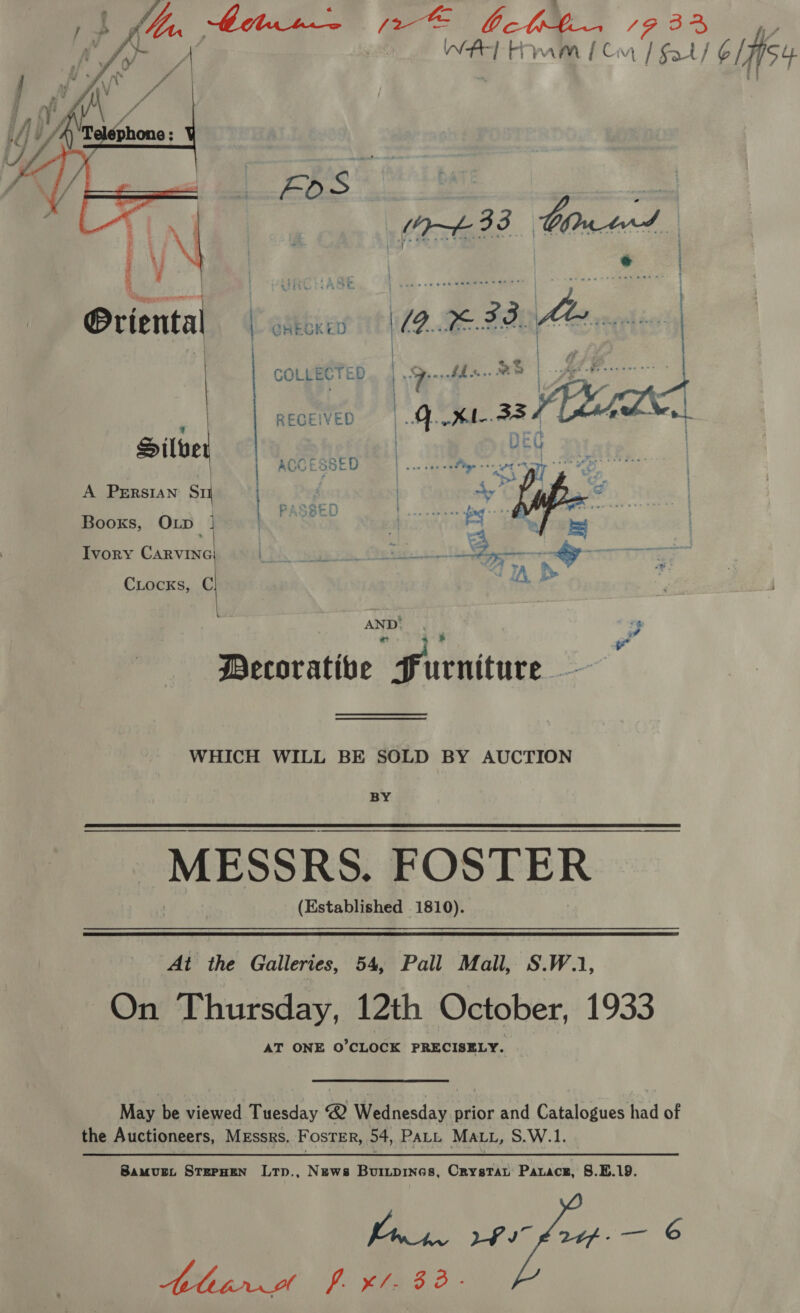 feo bcbbe. / ae Ae ram { Cr hey U 6iifisy   @riental | @akekED | | COLLECTED ‘ | RECEIVED P y | Sil 4 ACCESSED A PERSIAN Sti | { Sern ; Booxs, OLp ke de Ivory CARVING . mtr 7 CLocks, C AND’ : Pad a | i Decorative Furniture +i WHICH WILL BE SOLD BY AUCTION eee _MESSRs. FOSTER (Established 1810). At the Galleries, 54, Pall Mall, S.W.1, On Thursday, 12th October, 1933 AT ONE O’CLOCK PRECISELY. May be viewed Tuesday 2 Wednesday prior and Catalogues had of the Auctioneers, Messrs, FosTErR, 54, PALL Matt, S.W.1 Samunt STEPHEN Ltp., News Buiupines, Crystat Parace, 8.5.19. fae LPs £244-— © Ahir fp xl. 83.