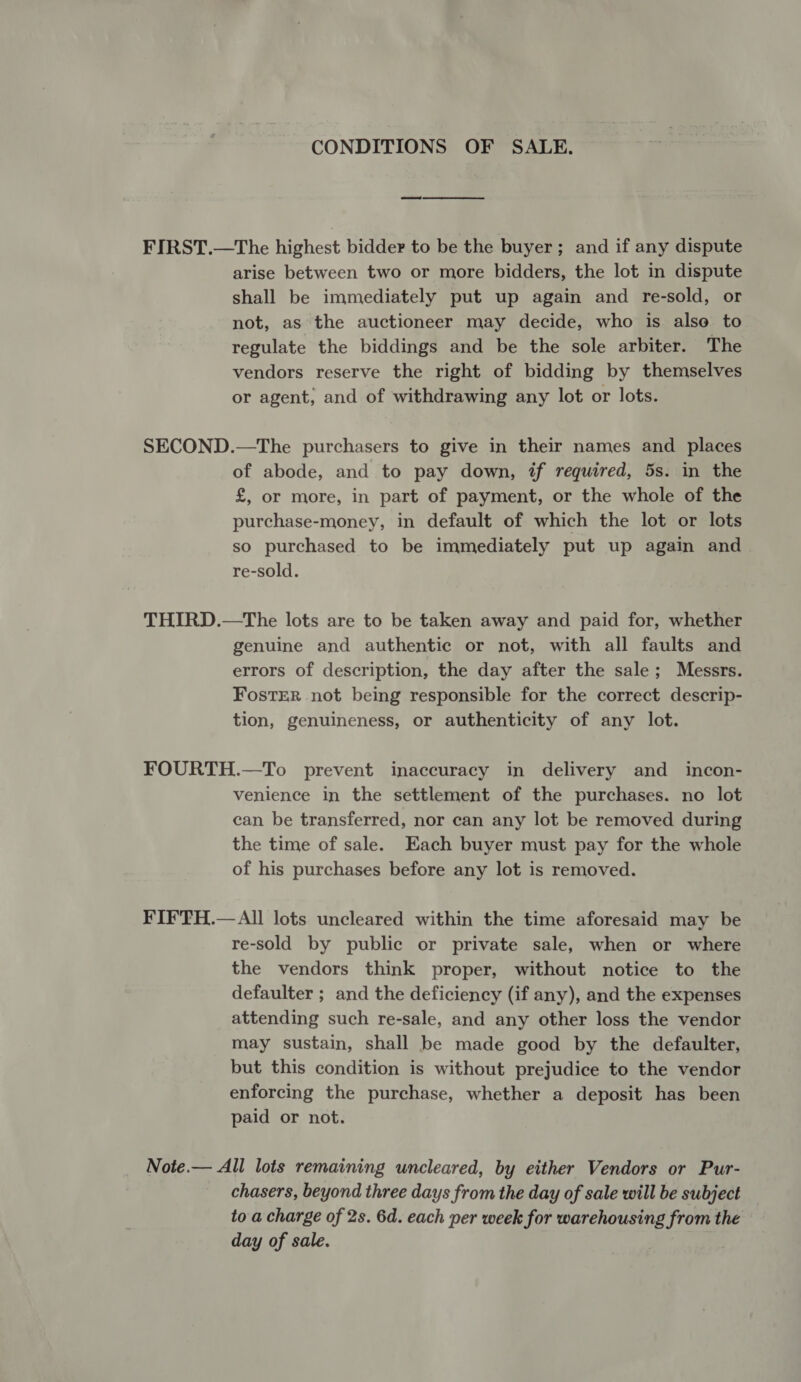 CONDITIONS OF SALE. FIRST.—The highest bidder to be the buyer; and if any dispute arise between two or more bidders, the lot in dispute shall be immediately put up again and re-sold, or not, as the auctioneer may decide, who is alse to regulate the biddings and be the sole arbiter. The vendors reserve the right of bidding by themselves or agent, and of withdrawing any lot or lots. SECOND.—The purchasers to give in their names and places of abode, and to pay down, if required, 5s. in the £, or more, in part of payment, or the whole of the purchase-money, in default of which the lot or lots so purchased to be immediately put up again and re-sold. THIRD.—The lots are to be taken away and paid for, whether genuine and authentic or not, with all faults and errors of description, the day after the sale; Messrs. Foster not being responsible for the correct descrip- tion, genuineness, or authenticity of any lot. FOURTH.—To prevent inaccuracy in delivery and incon- venience in the settlement of the purchases. no lot can be transferred, nor can any lot be removed during the time of sale. Each buyer must pay for the whole of his purchases before any lot is removed. FIFTH.—All lots uncleared within the time aforesaid may be re-sold by public or private sale, when or where the vendors think proper, without notice to the defaulter ; and the deficiency (if any), and the expenses attending such re-sale, and any other loss the vendor may sustain, shall be made good by the defaulter, but this condition is without prejudice to the vendor enforcing the purchase, whether a deposit has been paid or not. Note.— All lots remaining uncleared, by either Vendors or Pur- chasers, beyond three days from the day of sale will be subject to a charge of 2s. 6d. each per week for warehousing from the day of sale.