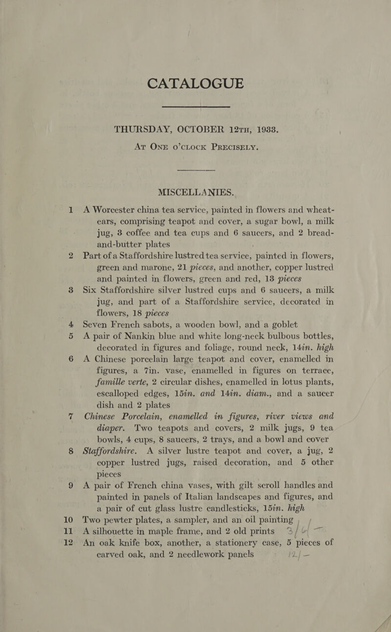 12 CATALOGUE THURSDAY, OCTOBER 12rTu, 19338. At ONE O’cLOCK PRECISELY. MISCELLANIES. A Worcester china tea service, painted in flowers and wheat- ears, comprising teapot and cover, a sugar bowl, a milk jug, 3 coffee and tea cups and 6 saucers, and 2 bread- and-butter plates Part of a Staffordshire lustred tea service, painted in flowers, green and marone, 21 pieces, and another, copper lustred and painted in flowers, green and red, 13 pieces Six Staffordshire silver lustred cups and 6 saucers, a milk jug, and part of a Staffordshire service, decorated in flowers, 18 pieces Seven French sabots, a wooden bowl, and a goblet A pair of Nankin blue and white long-neck bulbous bottles, decorated in figures and foliage, round neck, 14in. high A Chinese porcelain large teapot and cover, enamelled in figures, a 7in. vase, enamelled in figures on terrace, famille verte, 2 circular dishes, enamelled in lotus plants, escalloped edges, 15in. and 14in. diam., and a saucer dish and 2 plates Chinese Porcelain, enamelled in figures, river views and diaper. Two teapots and covers, 2 milk jugs, 9 tea bowls, 4 cups, 8 saucers, 2 trays, and a bowl and cover Staffordshire. A silver lustre teapot and cover, a jug, 2 copper lustred jugs, raised decoration, and 5 other pieces A pair of French china vases, with gilt scroll handles and painted in panels of Italian landscapes and figures, and a pair of cut glass lustre candlesticks, 15in. high Two pewter plates, a sampler, and an oil painting , carved oak, and 2 needlework panels IZ/—