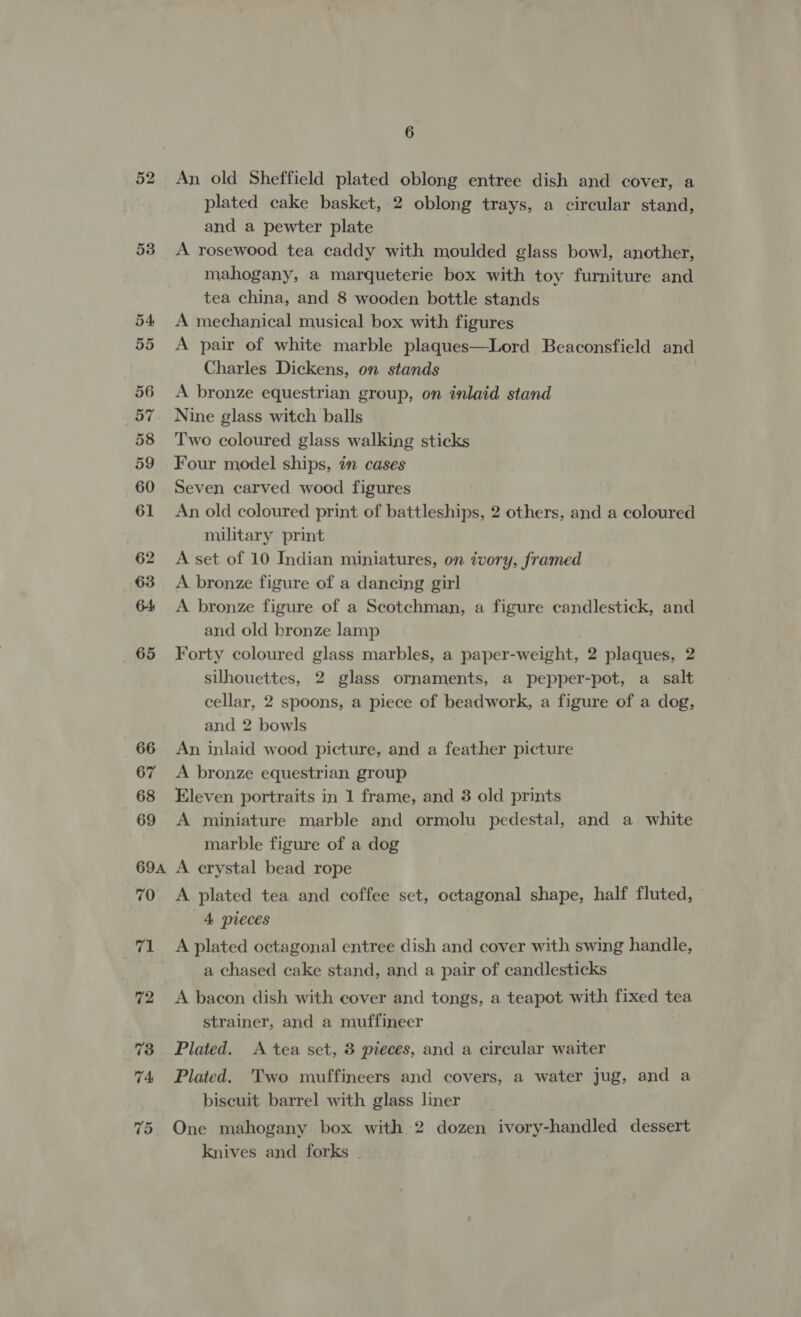 52 53 65 66 67 68 69 694A 70 71 72 73 74 75 6 An old Sheffield plated oblong entree dish and cover, a plated cake basket, 2 oblong trays, a circular stand, and a pewter plate A rosewood tea caddy with moulded glass bowl, another, mahogany, a marqueterie box with toy furniture and tea china, and 8 wooden bottle stands A mechanical musical box with figures A pair of white marble plaques—Lord Beaconsfield and Charles Dickens, on stands A bronze equestrian group, on inlaid stand Nine glass witch balls Two coloured glass walking sticks Four model ships, in cases Seven carved wood figures An old coloured print of battleships, 2 others, and a coloured military print A set of 10 Indian miniatures, on ivory, framed A bronze figure of a dancing girl A bronze figure of a Scotchman, a figure candlestick, and and old bronze lamp Forty coloured glass marbles, a paper -weight, 2 plaques, 2 silhouettes, 2 glass ornaments, a pepper-pot, a salt cellar, 2 spoons, a piece of beadwork, a figure of a dog, and 2 bowls An inlaid wood picture, and a feather picture A bronze equestrian group Eleven portraits in 1 frame, and 3 old prints A miniature marble and ormolu pedestal, and a white marble figure of a dog A crystal bead rope A plated tea and coffee set, octagonal shape, half fluted, © 4 pieces A plated octagonal entree dish and cover with swing handle, a chased cake stand, and a pair of candlesticks A bacon dish with cover and tongs, a teapot with fixed tea strainer, and a muffineer Plated. &lt;A tea set, 8 pieces, and a circular waiter Plated. Two muffineers and covers, a water jug, and a biscuit barrel with glass liner One mahogany box with 2 dozen pvdreaheriied dessert knives and forks -