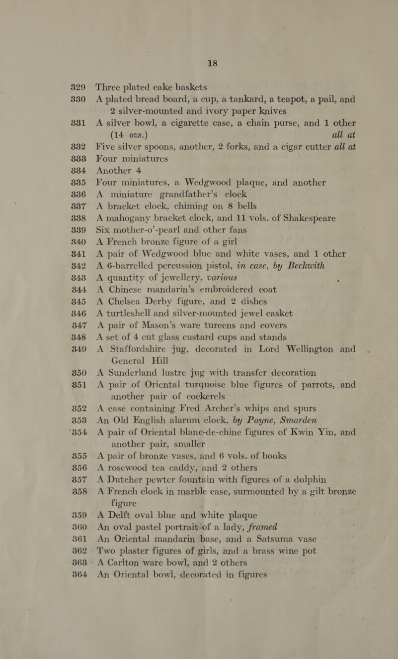 329 330 331 332 333 334 335 336 337 338 339 340 341 342 343 344 345 346 347 348 349 350 351 352 353 B54 355 356 357 358 359 360 361 362 364 18 Three plated cake baskets A plated bread board, a cup, a tankard, a teapot, a pail, and 2 silver-mounted and ivory paper knives A silver bowl, a cigarette case, a chain purse, and 1 other (14 ozs.) all at Five silver spoons, another, 2 forks, and a cigar cutter all at Four miniatures Another 4 Four miniatures, a Wedgwood plaque, and another A miniature grandfather’s clock A bracket clock, chiming on 8 bells A mahogany bracket clock, and 11 vols. of Shakespeare Six mother-o’-pearl and other fans A French bronze figure of a girl A pair of Wedgwood blue and white vases, and 1 other A 6-barrelled percussion pistol, in case, by Beckwith A quantity of jewellery, various A Chinese mandarin’s embroidered coat A Chelsea Derby figure, and 2 dishes A turtleshell and silver-mounted jewel casket A pair of Mason’s ware tureens and covers A set of 4 cut glass custard cups and stands A Staffordshire jug, decorated in Lord Wellington and General Hill A Sunderland lustre jug with transfer decoration A pair of Oriental turquoise blue figures of parrots, and another pair of cockerels A case containing Fred Archer’s whips and spurs An Old English alarum clock, by Payne, Smarden A pair of Oriental blane-de-chine figures of Kwin Yin, and another pair, smaller A pair of bronze vases, and 6 vols. of books A rosewood tea caddy, and 2 others A Dutcher pewter fountain with figures of a dolphin A French clock in marble case, surmounted by a gilt bronze figure A Delft oval blue and white plaque An oval pastel portrait-of a lady, framed An Oriental mandarin base, and a Satsuma vase Two plaster figures of girls, and a brass wine pot A Carlton ware bowl, and 2 others An Oriental bowl, decorated in figures