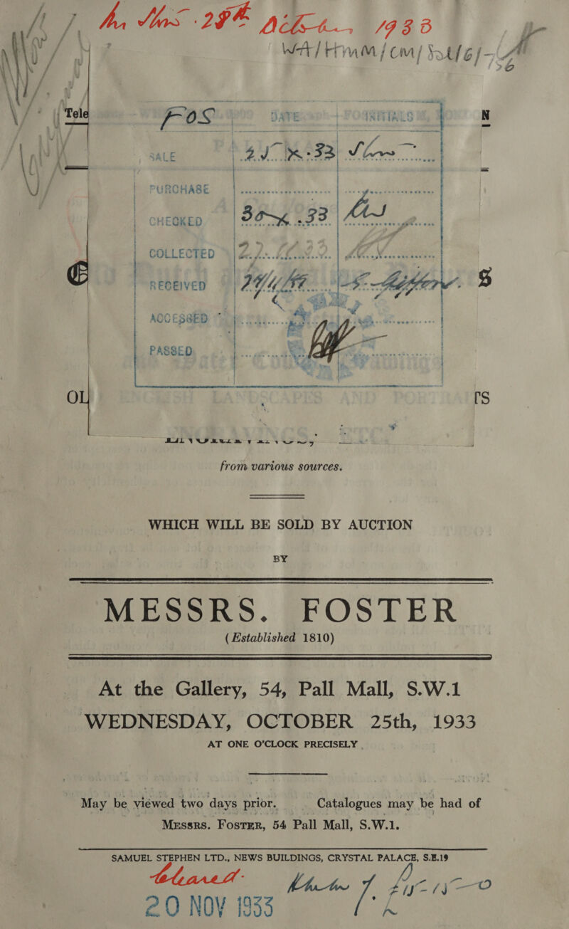 WA] Hernan /coa/ Stfe/-A FOL            ; SALE  PURCHABE CHEGKED | COLLECTED | RECEIVED ; ACCES@ED ~   PASSED   from various sources. WHICH WILL BE SOLD BY AUCTION BY MESSRS. FOSTER ( Established 1810)   At the Gallery, 54, Pall Mall, S.W.1 WEDNESDAY, OCTOBER 25th, 1933 AT ONE O’CLOCK PRECISELY . May be viewed two days prior. | Catalogues may be had of | Messrs. Foster, 54 Pall Mall, S.W.1. SAMUEL STEPHEN LTD., NEWS BUILDINGS, CRYSTAL PALACE, S.E.19 fie yO ate / 20 NOY 1933 A