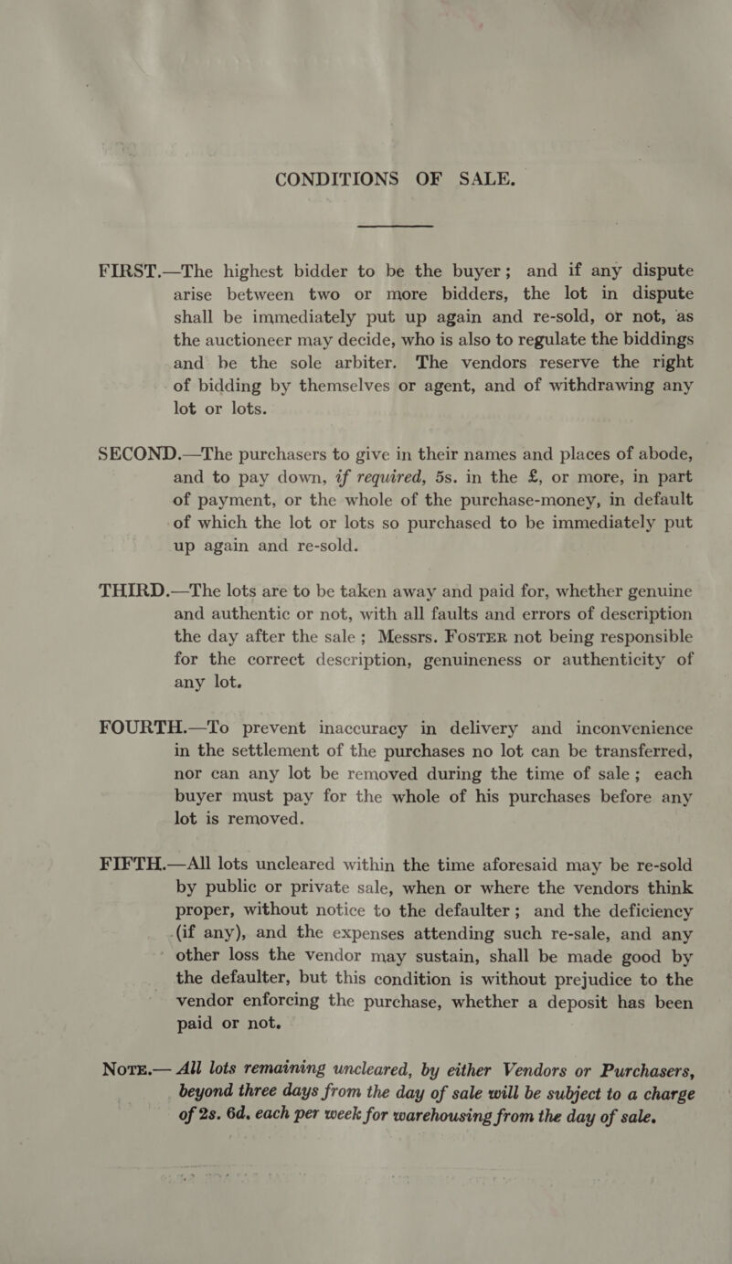 CONDITIONS OF SALE. arise between two or more bidders, the lot in dispute shall be immediately put up again and re-sold, or not, as the auctioneer may decide, who is also to regulate the biddings and be the sole arbiter. The vendors reserve the right of bidding by themselves or agent, and of withdrawing any lot or lots. and to pay down, if required, 5s. in the £, or more, in part of payment, or the whole of the purchase-money, in default of which the lot or lots so purchased to be immediately put up again and re-sold. and authentic or not, with all faults and errors of description the day after the sale; Messrs. Foster not being responsible for the correct description, genuineness or authenticity of any lot. in the settlement of the purchases no lot can be transferred, nor can any lot be removed during the time of sale; each buyer must pay for the whole of his purchases before any lot is removed. by public or private sale, when or where the vendors think proper, without notice to the defaulter; and the deficiency (if any), and the expenses attending such re-sale, and any - other loss the vendor may sustain, shall be made good by the defaulter, but this condition is without prejudice to the vendor enforcing the purchase, whether a deposit has been paid or not. beyond three days from the day of sale will be subject to a charge of 2s. 6d. each per week for warehousing from the day of sale.