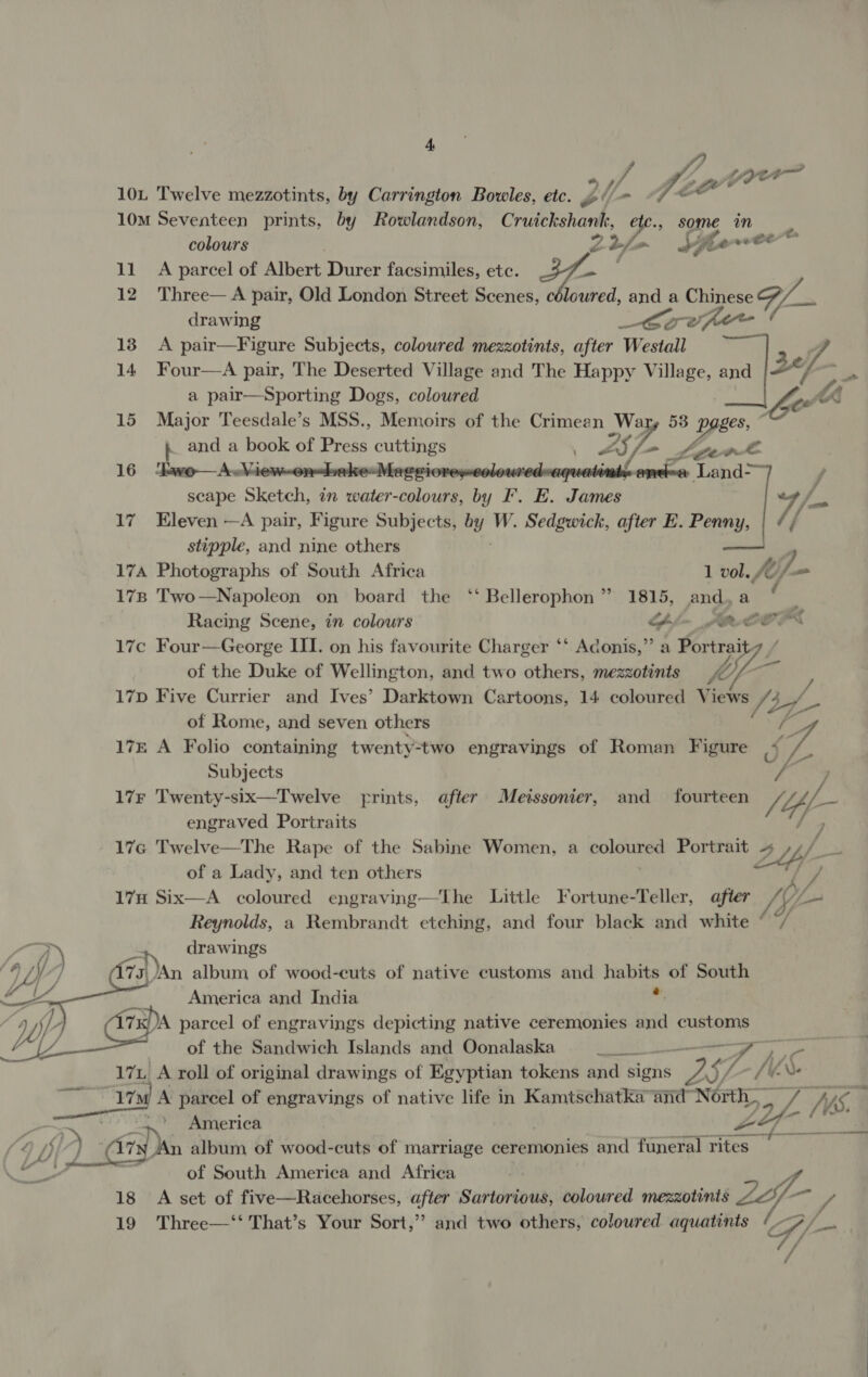 Le ou 10L Twelve mezzotints, by Carrington Bowles, etc. ry i anit 10M Seventeen prints, by Rowlandson, Cruickshank, etc., some in 7 colours Z 2/ ~ Hee oe ae 11 A parcel of Albert Durer facsimiles, ete. Jf 12 Three— A pair, Old London Street Scenes, céloured, and a Chigese G7 drawing _fCovfer , 13 A pair—Figure Subjects, coloured mezzotints, after Westall 14 Four—A pair, The Deserted Village and The Happy Village, and “ ff . a pair—Sporting Dogs, coloured AA 15 Major Teesdale’s MSS., Memoirs of the Crimean Wary 53 p poses. ‘ ; and a book of Press cue 237 = fer 16 kwo— AwMi | : louredwaquetiiieeneue Land:  scape Sees in water- aoe a F. E. Steer t) 17 Eleven —A pair, Figure Subjects, by W. Sedgwick, after E. Penny, / stipple, and nine others ff —a 17A Photographs of South Africa 1 vol. /¢f- f— 178 Two—Napoleon on board the ‘‘ Bellerophon” 1815, and, a Racing Scene, in colours GK _ RCO 17c Four—George III. on his favourite Charger ‘‘ Adonis,” a Portrai of the Duke of Wellington, and two others, mezzotints 17D Five Currier and Ives’ Darktown Cartoons, 14 coloured Views ug of Rome, and seven others PP 17z A Folio containing twenty-two engravings of Roman Figure &lt;7. Subjects / ) 17F Twenty-six—Twelve frints, after Meissonier, and fourteen /4e- engraved Portraits 176 Twelve—The Rape of the Sabine Women, a le Portrait « 24, . of a Lady, and ten others ‘ L/ 17H Six—A coloured engraving—tThe Little Fortune-Teller, after Sy Ls o/ Reynolds, a Rembrandt etching, and four black and white © / ) +) drawings | IY 7a) /An album of wood-euts of native customs and aie of South America and India 7A parcel of engravings depicting native ceremonies and customs of the Sandwich Islands and Oonalaska MP2 — 7 Ny 17 A roll of original drawings of Egyptian tokens and signs a iy 17M A parcel of engravings of native life in Kamtschatka and North_ sof (WS. 1S, ..’ America ) A ty JAn album of wood-cuts of marriage ceremonies and funeral rites — of South America and Africa 18 A set of five—Racehorses, after Sartorious, coloured mezzotints Zp - 19 Three—‘‘ That’s Your Sort,” and two others, coloured aquatints G/ ye / f /