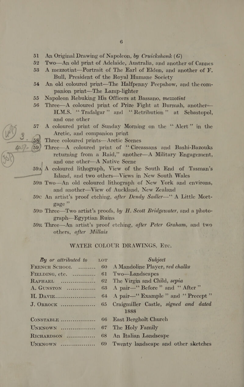 51 An Original Drawing of Napoleon, by Cruickshank (G) 52 'Two—An old print of Adelaide, Australia, and another of Cannes 53 A mezzotint—Portrait of The Earl of Eldon, and another of F. Bull, President of the Royal Humane Society 54 An old coloured print—The Halfpenny Peepshow, and the com- panion print—The Lamp-lighter 55 Napoleon Rebuking His Officers at Bassano, mezzotint 56 Three—A coloured print of Prize Fight at Burmah, another— H.M.S. ‘‘ Trafalgar’? and ‘‘ Retribution’ at Sebastopol, and one other 57 A coloured print of Sunday Morning on the ‘‘ Alert” in the Ve ¥ 3 es Arctic, and companion print | {584 Three coloured prints—Arctic Scenes &amp;“ (59) Three—A coloured print of ‘‘ Circassans and Bashi-Bazouks “&gt; ? returning from a Raid,’’ another—A Military Engagement, i and one other—A Native Scene 594 A coloured lithograph, View of the South End of Tasman’s nme Island, and two others—Views in New South Wales 598 Two—An old coloured lithograph of New York and environs, and another—View of Auckland, New Zealand 59c An artist’s proof etching, after Dendy Sadler—‘‘ A Little Mort- gage ”’ 59p Three—Two artist’s proofs, by H. Scott Bridgewater, and a photo- graph—Egyptian Ruins 595 Three—An artist’s proof etching, after Peter Graham, and two others, after Millais WATER COLOUR DRAWINGS, Ervc. By or attributed to LOT Subject FRENCH SCHOOL ........ . 60 A Mandoline Player, red chalks FIELDING, ete. ..5..08esde. 61 'Two—Landscapes PRAM Sen Gime 62 The Virgin and Child, sepia AS GUNSTON « ..wisesvesnsaie 63 &lt;A pair—‘‘ Before” and ‘‘ After ” Hl, Davee: . oer 64 &lt;A pair—‘‘ Example ” and ‘‘ Precept ” J. ORROCK welie case 65 Craigmiller Castle, signed and dated 1888 CONSTABLE ...... ie eee 66 East Bergholt Church UN KMOWN ass lcesnnbe&gt;ntete 67 The Holy Family RICHARDSON s Boe... 2.5: 0006 68 An Italian Landscape UNKNOWN ...---eseeeeeeoeee 69 'Twenty landscape and other sketches