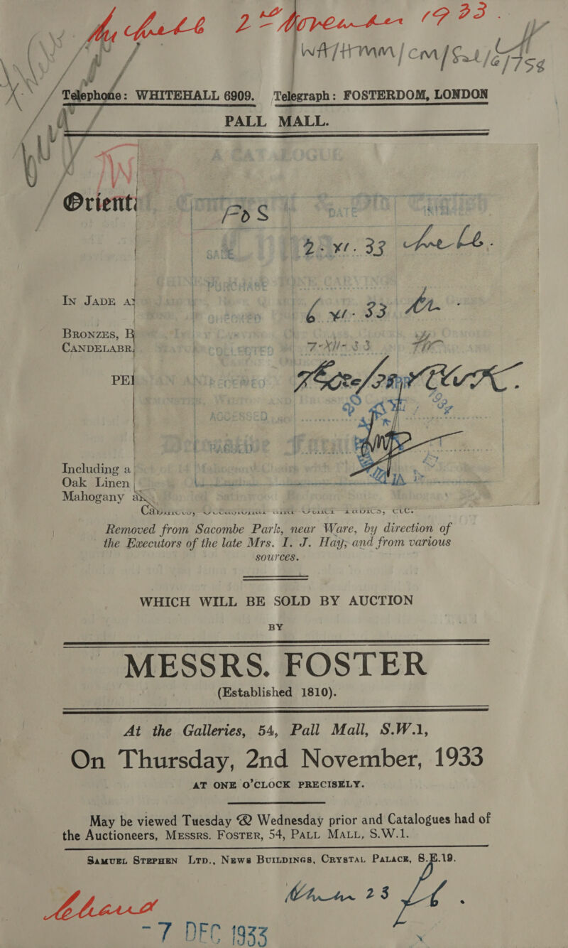 (Ay Me parte 2 te - &amp; Iv \ a if / - 3 f | é ; J K Z ‘Baloo WHITEHALL 6909. Telegraph: FOSTERDOM, LONDON  = In JADE at . | | | BRONZES, CANDELABR PE | . Including a | . | Oak Linen | Ll Bead) bes Dra 4 y Mahogany a Ca ELEC UN § SOUL CET NZ OTE LOWILEDs Tuc. Removed from Sacombe Park, near Ware, by direction of the Executors of the late Mrs. I. J. Hay; and from various sources.  WHICH WILL BE SOLD BY AUCTION BY MESSRS. FOSTER (Established 1810).     At the Galleries, 54, Pall Mall, S.W.1, On Thursday, 2nd November, 1933 AT ONE O’CLOCK PRECISELY. May be viewed Tuesday @ Wednesday prior and Catalogues had of the Auctioneers, Messrs. Foster, 54, PALL MALL, S.W.1.  Samurt StepHEN Ltp., News Buripines, Crystat Paraceg, 8.B.19. Chan 2S Yale ert (933 .
