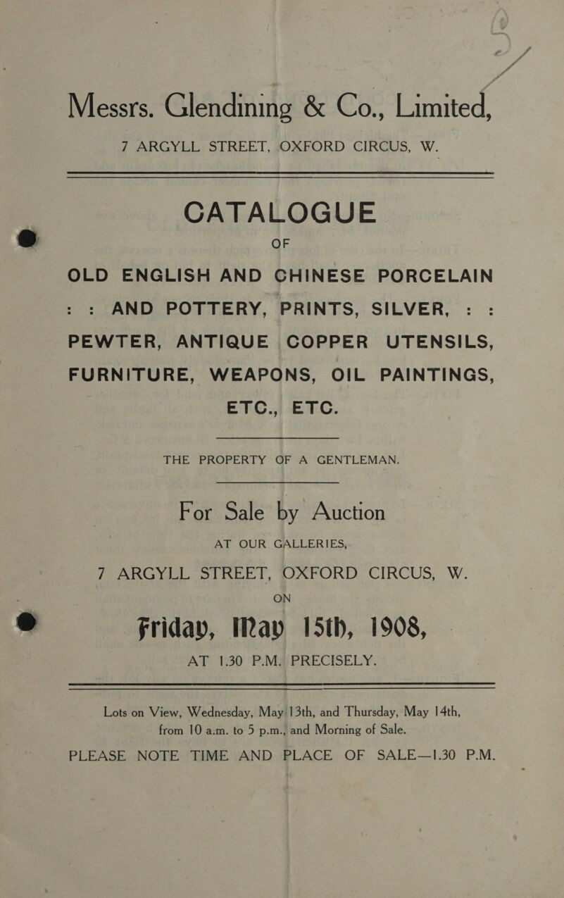 Messrs. Glendining &amp; Co., Limited, 7 ARGYLL STREET, OXFORD CIRCUS, W. CATALOGUE OF OLD ENGLISH AND CHINESE PORCELAIN AND POTTERY, PRINTS, SILVER, PEWTER, ANTIQUE COPPER UTENSILS, FURNITURE, WEAPONS, OIL PAINTINGS, ETC.,, ETC. THE PROPERTY OF A GENTLEMAN. For Sale by Auction AT OUR GALLERIES, ? ARGYLL STREET, MAFORD CIRCUS; W. ON friday, May 5th, 1908, AT 1:30 P.M; PRECISELY. Lots on View, Wednesday, May 13th, and Thursday, May 14th, from 10 a.m. to 5 p.m., and Morning of Sale. PLEASE NOTE TIME AND PLACE OF SALE—1.30 P.M.