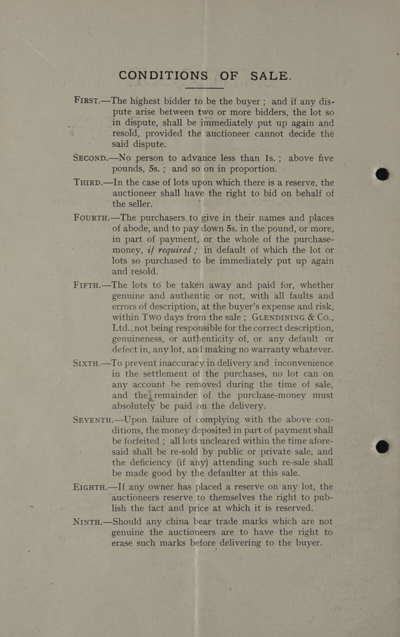 CONDITIONS OF SALE. First.—The highest bidder to be the buyer ; and if any dis- pute arise between two or more bidders, the lot so in dispute, shall be immediately put up again and resold, provided the auctioneer cannot decide the said dispute.  SECOND.—No person to advance less than Is.; above five pounds, 5s. ; and so on in proportion. TuIRD.—In the case of lots upon which there is a reserve, the auctioneer shall have the right to bid on behalf of the seller. | FourTH.—The purchasers to give in their names and places of abode, and to pay down 5s. in the pound, or more, in part of payment, or the whole of the purchase- money, tf required ; in default of which the lot or lots so purchased to be immediately put up again and resold. FirtH.—The lots to be taken away and paid for, whether genuine and authentic or not, with all faults and errors of description, at the buyer’s expense and risk, within Two days from the sale ; GLENDINING &amp; Co., Ltd., not being responsible for the correct description, genuineness, or authenticity of, or any default or defect in, any lot, and making no warranty whatever. S1XTH.—To prevent inaccuracy in delivery and inconvenience in the settlement of the purchases, no lot can on any account be removed during the time of sale, and thei remainder of the purchase-money must absolutely be paid on the delivery. SEVENTH.—Upon failure of complying with the above con- ditions, the money deposited in part of payment shall be forfeited ; all lots uncleared within the time afore- said shall be re-sold by public or private sale, and the deficiency (if any) attending such re-sale shall be made good by the defaulter at this sale. E1GHTH.—If any owner has placed a reserve on any lot, the auctioneers reserve to themselves the right to pub- lish the fact and price at which it is reserved. NintH.—Should any china bear trade marks which are not genuine the auctioneers are to have the right to erase such marks before delivering to the buyer.  