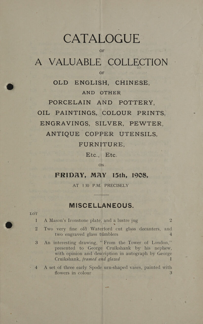 CATALOGUE A VALUABLE COLLECTION OF OLD ENGLISH, CHINESE, AND OTHER PORCELAIN AND POTTERY, OIL PAINTINGS, COLOUR PRINTS, ENGRAVINGS, SILVER, PEWTER. ANTIQUE COPPER UTENSILS, FURNITURE, Etc. 4-Ete: ON FRIDAY, MAY 15th, 1908, AL 130 °F Me PRECISELY MISCELLANEOUS. LOT 1 A Mason’s Ironstone plate, and a lustre jug 2 2 Two very fine old Waterford cut glass decanters, and two engraved glass tumblers 4 3 An interesting drawing, “From the Tower of London,”’ presented to George Cruikshank by his nephew, with opinion and description in autograph by George Cruikshank, framed and glazed 1 - 4 A set of three early Spode urn-shaped vases, painted with