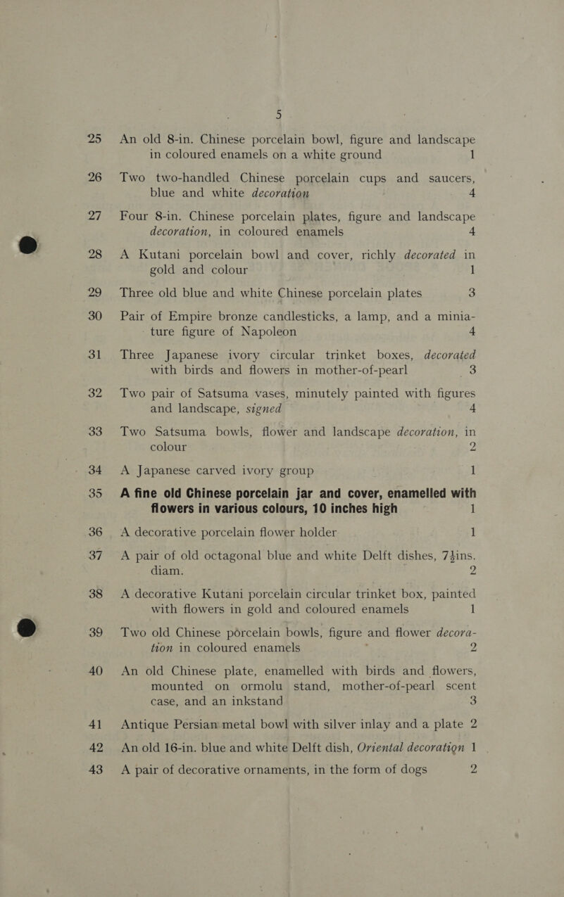 25 26 27 28 29 30 31 32 33 34 35 36 37 38 39 40 4] 42 43 5 An old 8-in. Chinese porcelain bowl, figure and landscape in coloured enamels on a white ground 1 Two two-handled Chinese porcelain cups and saucers, blue and white decoration 4 Four 8-in. Chinese porcelain plates, figure and landscape decoration, in coloured enamels 4 A Kutani porcelain bowl and cover, richly decorated in gold and colour | 1 Three old blue and white Chinese porcelain plates 3 Pair of Empire bronze candlesticks, a lamp, and a minia- -ture figure of Napoleon 4 Three Japanese ivory circular trinket boxes, decorated with birds and flowers in mother-of-pearl 3 Two pair of Satsuma vases, minutely painted with figures and landscape, signed + Two Satsuma bowls, flower and landscape decoration, in colour 2 A Japanese carved ivory group 1 A fine old Chinese porcelain jar and cover, enamelled with flowers in various colours, 10 inches high 1 A decorative porcelain flower holder 1 A pair of old octagonal blue and white Delft dishes, 7}ins. diam. | 2 A decorative Kutani porcelain circular trinket box, painted with flowers in gold and coloured enamels 1 Two old Chinese porcelain bowls, figure and flower decora- tion in coloured enamels 2 An old Chinese plate, enamelled with birds and flowers, mounted on ormolu stand, mother-of-pearl scent case, and an inkstand 3 Antique Persiam metal bowl with silver inlay and a plate 2 An old 16-in. blue and white Delft dish, Ovzental decoration 1 A pair of decorative ornaments, in the form of dogs ‘