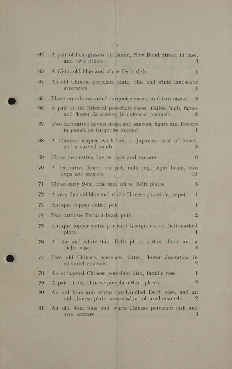 76 77 78 he, 80 81 lod / A pair of field. glasses by Dixon, New Bond Street, in case, and two others | 3 A 15-in. old blue and white Delft dish 1 An old Chinese porcelain plate, blue and white landscape decoration 1 Three ormolu mounted turquoise ewers, and two tazzas_ 5 A pair of old Oriental porcelain vases, 134ins. high, figure and flower decoration, in coloured eerie 2 Two een siti Sevres mugs and saucers, figure and flowers in panels on turquoise ground 4 A Chinese lacquer work-box, a Japanese nest of boxes, and a carved comb 3 Three decorative Sevres cups and saucers 6 A decorative Imari tea pot, milk jug, sugar basin, two cups and saucers 10 Three early 9-in. blue and white Delft plates 3 A very fine old blue and white Chinese porcelain teapot 1 Antique copper coffee pot I Two antique Persian brass pots 2 Antique copper coffee pot with Georgian silver hall-marked plate . 1 A blue and white 9-in. Delft plate, a 6-in. ditto, and a Delft vase 3 Two old Chinese, porcelain plates, flower decoration in coloured enamels . 2 An octagonal Chinese porcelain dish, famille rose 1 A pair of old Chinese porcelain 6-in. plates 2 An old blue and white two-handled Delft vase, and an old Chinese plate, decorated in coloured enamels 2 An old 9-in. blue and white Chinese porcelain dish and
