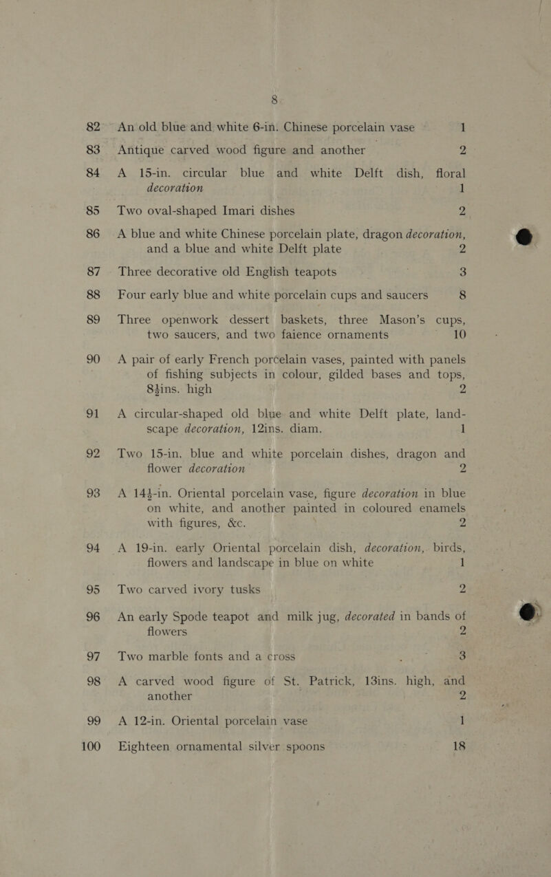 83 84 85 86 87 88 89 90 m1 92 93 94 95 96 97 98 99 100 8 An old blue and white 6-in. Chinese porcelain vase z Antique carved wood figure and another | Ne A 15-in. circular blue and white Delft dish, floral decoration 1 Two oval-shaped Imari dishes 2 A blue and white Chinese porcelain plate, dragon decoration, and a blue and white Delft plate 2 Three decorative old English teapots 3 Four early blue and white porcelain cups and saucers 8 Three openwork dessert baskets, three Mason’s cups, two saucers, and two faience ornaments 1D A pair of early French porcelain vases, painted with panels of fishing subjects in colour, gilded bases and tops, 8tins. high 2 A circular-shaped old blue and white Delft plate, land- scape decoration, 12ins. diam. 1 Two 15-in. blue and white porcelain dishes, dragon and flower decoration — 2 A 144-in. Oriental porcelain vase, figure decoration in blue on white, and another painted in coloured enamels with figures, &amp;c. 2 A 19-in. early Oriental porcelain dish, decoration,. birds, flowers and landscape in blue on white 1 Two carved ivory tusks 2 An early Spode teapot and milk jug, decorated in bands of flowers 2 Two marble fonts and a cross , 3 A carved wood figure of St. Patrick, 13ins. high, and another 2 A 12-in. Oriental porcelain vase 1 Eighteen ornamental silver spoons 18  