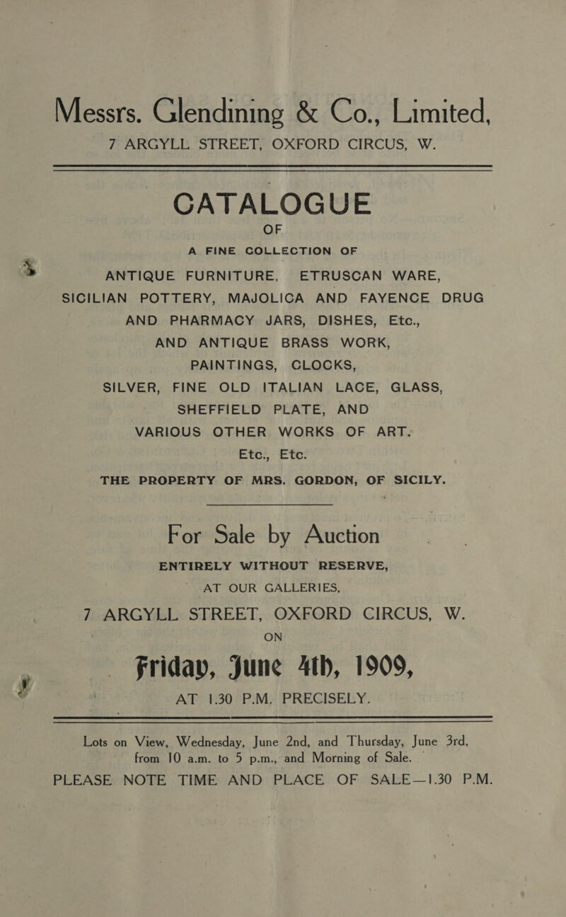 Messrs. Glendining &amp; Co., Limited, 7 ARGYLL STREET, OXFORD CIRCUS, W. CATALOGUE A FINE COLLECTION OF ANTIQUE FURNITURE, ETRUSCAN WARE, SICILIAN POTTERY, MAJOLICA AND FAYENCE DRUG AND PHARMACY JARS, DISHES, Etc., AND ANTIQUE BRASS WORK, PAINTINGS, CLOCKS, SILVER, FINE OLD ITALIAN LACE, GLASS, SHEFFIELD PLATE, AND VARIOUS OTHER WORKS OF ART, Eto. tc: THE PROPERTY OF MRS. GORDON, OF SICILY. For Sale by Auction ENTIRELY WITHOUT RESERVE, AT OUR GALLERIES, 7 ARGYLL STREET, OXFORD CIRCUS, W. ON Friday, June Ath, 1909, AT 1.30 P.M. PRECISELY. Lots on View, Wednesday, June 2nd, and Thursday, June 3rd, from 10 a.m. to 5 p.m., and Morning of Sale. — PLEASE NOTE TIME AND PLACE OF SALE—1.30 P.M.