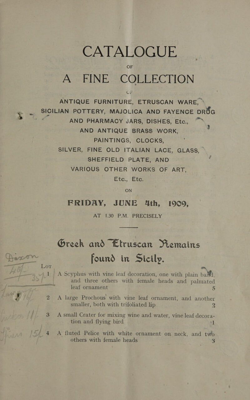 CATALOGUE A FINE COLLECTION Crk ANTIQUE FURNITURE, ETRUSCAN WARE, ~ SICILIAN POTTERY, MAJOLICA AND FAYENCE DROG Se AND PHARMACY JARS, DISHES, Etc, “~~ AND ANTIQUE BRASS WORK, PAINTINGS, CLOCKS, SILVER, FINE OLD ITALIAN LACE, GLASS, SHEFFIELD PLATE, AND VARIOUS OTHER WORKS OF ART, Etc., ‘Ete } ON FRIDAY, JONE 4th, 1909, AT 1.30 P.M. PRECISELY  — Greek and “Etruscan Remains Dac - found in Sicily. oe i rea Lor } ~ /¥ “/~_ .4 1 | A Scyphus with vine leaf decoration, one with plain batd, ie? and three others with female heads and palmated eee raed leaf ornament 5 2 2 &lt;A large Prochous with vine leaf ornament, and another smaller, both with trifoliated lip 2 3 Asmall Crater for mixing wine and water, vine leaf decora- tion and flying bird 1 cy 4 A fluted Pelice with white ornament on neck, and two rd others with female heads oe