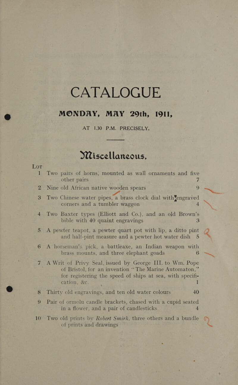 Lot ——? bo c© 10 CATALOGUE MONDAY, MAY 29th, I9I1, AT 1.30 P.M. PRECISELY.  Wiscellaneous, Two pairs of horns, mounted as wall ornaments and five other pairs y, Nine old African native wooden spears i, Two Chinese water pipes, a brass clock dial with¥engraved corners and a tumbler waggon a Two Baxter types (Elhott and Co.), and an old Brown’s bible with 40 quaint engravings io) A pewter teapot, a pewter quart pot with lip, a ditto pint and hali-pint measure and a pewter hot water dish 5 A horseman's pick, a battleaxe, an Indian weapon with brass mounts, and three elephant goads 6 A Writ of Privy Seal, issued by George III. to Wm. Pope of Bristol, for an invention ‘‘The Marine Automaton,” for registering the speed of ships at sea, with specifi- cation, &amp;c. 1 Thirty old engravings, and ten old water colours 40 Pair of ormolu candle brackets, chased with a cupid seated in a flower, and a pair of candlesticks | 4 Two old prints by Robert Smirk, three others and a bundle of prints and drawings