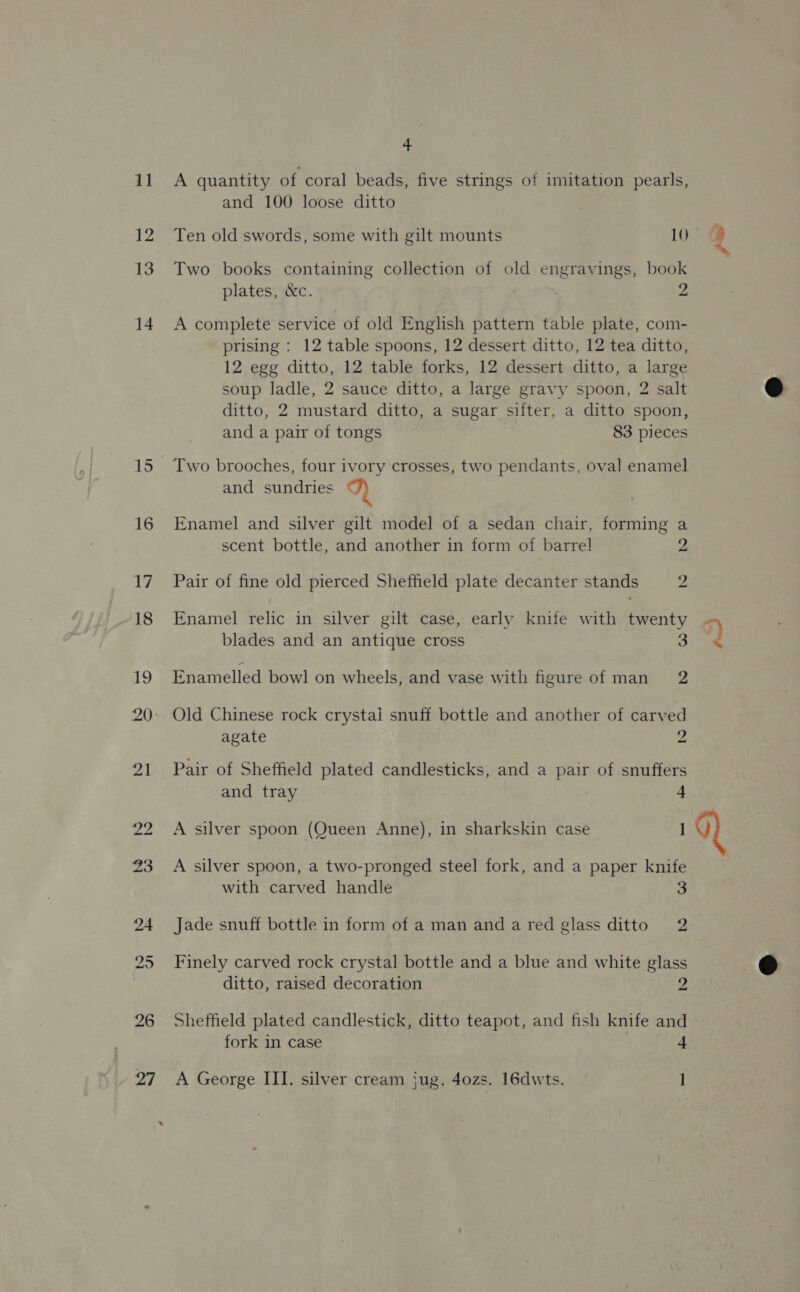 12 13 14 15 16 26 4 and 100 loose ditto Ten old swords, some with gilt mounts 10 Two books containing collection of old engravings, book plates, &amp;c. ; , 2 A complete service of old English pattern table plate, com- prising : 12 table spoons, 12 dessert ditto, 12 tea ditto, 12 egg ditto, 12 table forks, 12 dessert ditto, a large soup ladle, 2 sauce ditto, a large gravy spoon, 2 salt ditto, 2 mustard ditto, a sugar sifter, a ditto spoon, and a pair of tongs 83 pieces Two brooches, four ivory crosses, two pendants, oval enamel and sundries D Enamel and silver gilt model of a sedan chair, forming a scent bottle, and another in form of barrel pi Pair of fine old pierced Sheffield plate decanter stands 2 Enamel relic in silver gilt case, early knife with twenty blades and an antique cross 3 Enamelled bowl on wheels, and vase with figure of man 2 Old Chinese rock crystal snuff bottle and another of carved agate 2 Pair of Sheffield plated candlesticks, and a pair of snuffers and tray 4 A silver spoon (Queen Anne), in sharkskin case 1 A silver spoon, a two-pronged steel fork, and a paper knife with carved handle 3 Jade snuff bottle in form of a man anda red glass ditto 2 Finely carved rock crystal bottle and a blue and white glass ditto, raised decoration 2 po pd { fork in case 4 .  