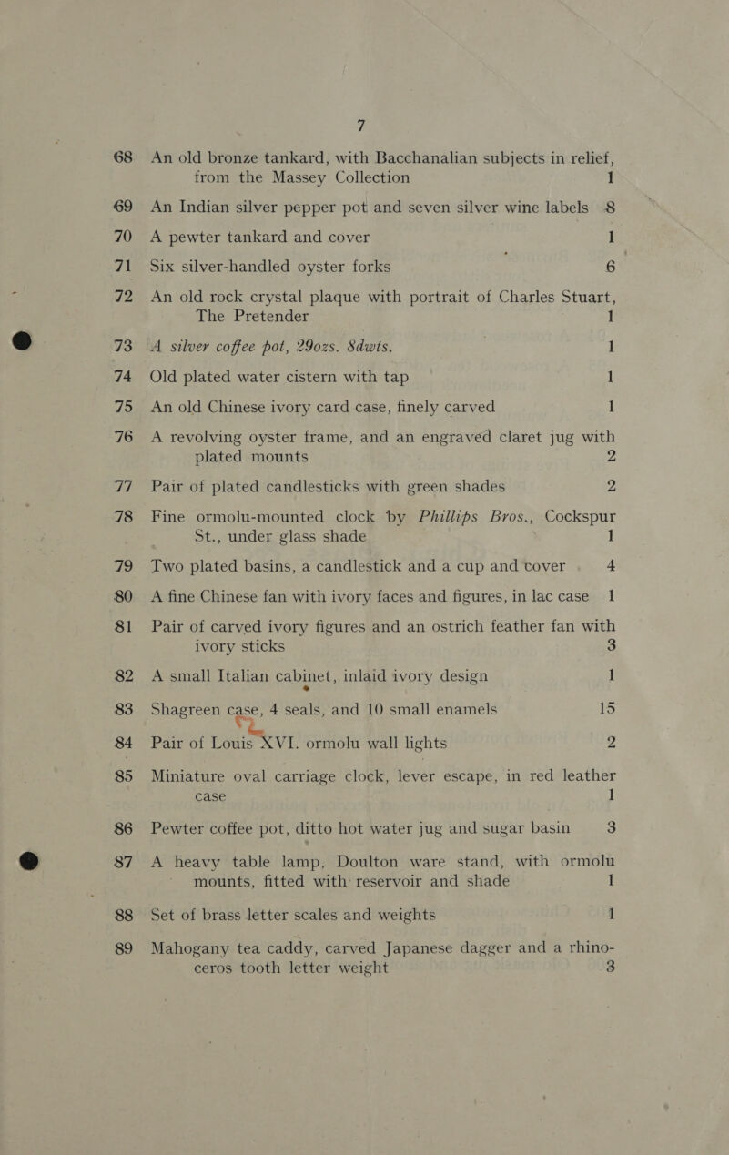 An old bronze tankard, with Bacchanalian subjects in relief, from the Massey Collection 1 An Indian silver pepper pot and seven silver wine labels 8 A pewter tankard and cover 1 Six silver-handled oyster forks 6 An old rock crystal plaque with portrait of Charles Stuart, The Pretender 1 ‘A silver coffee pot, 29o0zs. Sdwts. 1 Old plated water cistern with tap 1 An old Chinese ivory card case, finely carved I A revolving oyster frame, and an engraved claret jug with plated mounts Pair of plated candlesticks with green shades 2 ‘Fine ormolu-mounted clock by Phillips Bros., Cockspur St., under glass shade 1 Two plated basins, a candlestick and a cup and tover 4 A fine Chinese fan with ivory faces and figures, in lac case 1 Pair of carved ivory figures and an ostrich feather fan with ivory sticks 3 A small Italian cabinet, inlaid ivory design 1 Shagreen eee: 4 seals, and 10 small enamels 15 Pair of Louis XVI. ormolu wall lights 2 Miniature oval carriage clock, et escape, in red leather case ] Pewter coffee pot, ditto hot water jug and sugar basin 3 A heavy table lamp, Doulton ware stand, with ormolu mounts, fitted with reservoir and shade 1 Set of brass letter scales and weights 1 Mahogany tea caddy, carved Japanese dagger and a rhino- ceros tooth letter weight 3