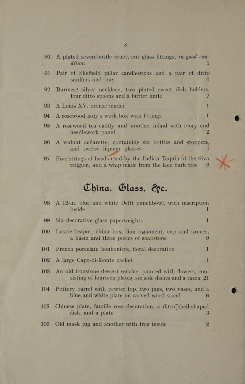 90) 91 98 99 100 101 102 103 104 105 106 8 A plated seven-bottle cruet, cut glass fittings, 7 good con- dition 1 Pair of Sheffield pillar candlesticks and a pair of ditto snuffers and tray | A Burmese silver necklace, two plated sweet dish holders, four ditto spoons and a butter knife 7 A Louis XV. bronze fender | 1 A rosewood lady’s work box with fittings 1 A rosewood tea caddy and another inlaid with ivory and needlework panel | 2 A walnut cellarette, containing six bottles and stoppers, and twelve liqueur glasses 1 Five strings of beads used by the Indian Taquin of the Siva religion, and a whip made from the lace bark tree 6 China, Glass, &amp;e. A 12-in. blue and white Delft punchbowl, with inscription inside 1 Six decorative glass paperweights 1 Lustre teapot, china box, lon ognament, cup and saucer, a basin and three pieces of soapstone 9 French porcelain bonboniere, floral decoration l A large Capo-di-Monte casket Pa An old ironstone dessert service, painted with flowers, con- sisting of fourteen plates, six side dishes-and a tazza 21 Pottery barrel with pewter top, two jugs, two vases, and a blue and white plate on carved wood stand 2G Chinese plate, famille rose decoration, a ditto’ shell-shaped dish, and a plate 3 Old mask jug and another with frog inside 2