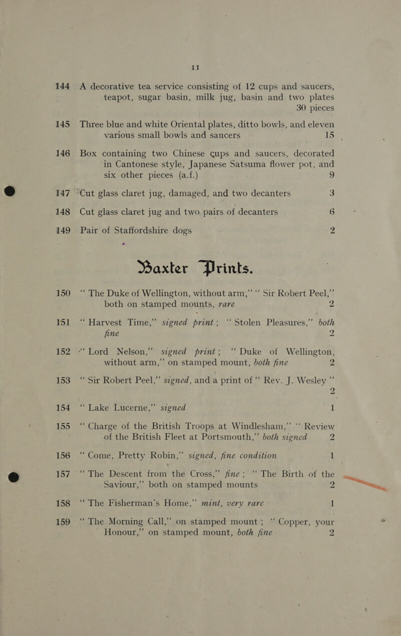 144 145 146 147 148 149 150 151 152 II A decorative tea service consisting of 12 cups and saucers, teapot, sugar basin, milk jug, basin and two plates 30 pieces Three blue and white Oriental plates, ditto bowls, and eleven various small bowls and saucers 15 Box containing two Chinese cups and saucers, decorated in Cantonese style, Japanese Satsuma flower pot, and six other pieces (a.f.) | 9 “Cut glass claret jug, damaged, and two decanters 3 Cut glass claret jug and two pairs of decanters 6 bo Pair of Staffordshire dogs Saxter Prints. “ The Duke of Wellington, without arm,” “ Sir Robert Peel,”’ both on stamped mounts, vare 25 “ Harvest Time,” signed print; ‘Stolen Pleasures,” both jine 2 without arm,’ on stamped mount, both fine Z “Sir Robert Peel,” segned, and a print of “ Rev. J. Wesley ”’ , “Lake Lucerne,’ signed I “ Charge of the British Troops at Windlesham,”’ “‘ Review of the British Fleet at Portsmouth,” both signed 2 “Come, Pretty Robin,” signed, fine condition 1 “The Descent fran the Cross,’ fine; “‘ The Birth of the Saviour,” both on stamped mounts 2 “ The Fisherman’s Home,” mint, very rare 1 “The Morning Call,” on stamped mount; “ Copper, your
