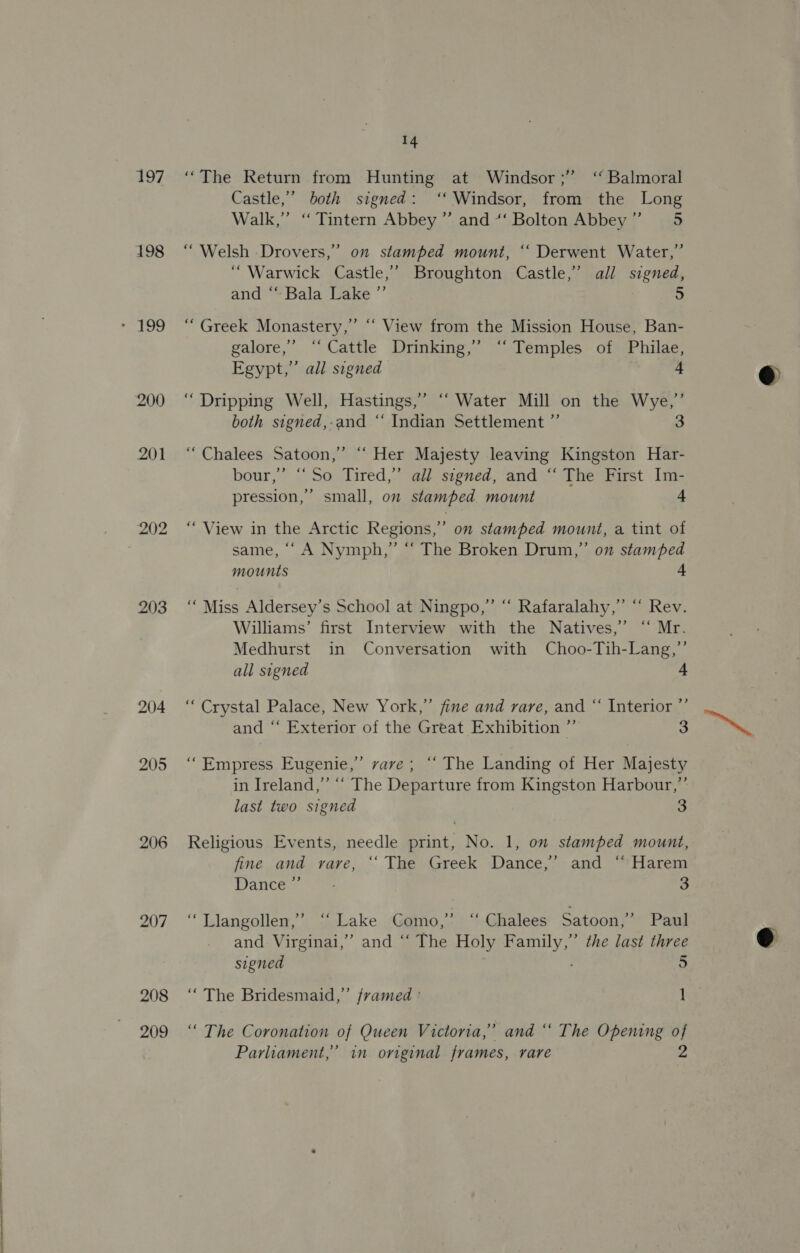197 198 200 201 203 204 205 206 207 208 209 14 “The Return from Hunting at Windsor ;” ‘ Balmoral Castle,’ both signed: ‘Windsor, from the Long Walk,” “ Tintern Abbey ” and *‘ Bolton Abbey” = 5 “Welsh Drovers,’ on stamped mount, ‘“‘ Derwent Water,” “Warwick Castle,’ Broughton Castle,’ all signed, and “Bala Lake ”’ 5 “ Greek Monastery,’ “‘ View from the Mission House, Ban- galore,’ ‘Cattle Drinking,’ “‘ Temples of Philae, Egypt,” all signed 4 ‘“ Dripping Well, Hastings,” ‘‘ Water Mill on the Wye,’ both signed,-and “‘ Indian Settlement ”’ 3 “Chalees Satoon,” ““ Her Majesty leaving Kingston Har- bour,’ “So Tired,” all signed, and “ The First Im- pression,’ small, on stamped mount + , “View in the Arctic Regions,” on stamped mount, a tint of same, ‘‘ A Nymph,” “ The Broken Drum,” on stamped mounts 4 “Miss Aldersey’s School at Ningpo,”’ “ Rafaralahy,” “‘ Rev. Williams’ first Interview with the Natives,’ “‘ Mr. Medhurst in Conversation with Choo-Tih-Lang,”’ all signed 4 “Crystal Palace, New York,” fine and rare, and “ Interior ”’ and “‘ Exterior of the Great Exhibition ” 3 ) ‘““Empress Eugenie,” vare; “ The Landing of Her Majesty in Ireland,” “‘ The Departure from Kingston Harbour,”’ last two signed 3 Religious Events, needle print, No. 1, on stamped mount, fine and rare, “‘ The Greek Dance,’ and “ Harem ance 3 Llangollen,’ seLake. :Gamo,.) “Ghalees Satoon,” Paul and Virginai,’ and “‘ The Holy Family,” the last three “The Bridesmaid,” framed ° 1 “ The Coronation of Queen Victoria,’ and “‘ The Opening of Parliament,’ in original frames, rare 2 @