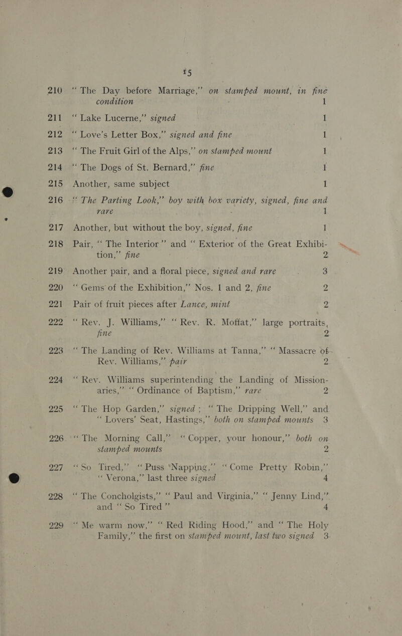 210 211 212 213 214 215 216 217 218 220) 221 929 923 224 295 226 227 228 229 T5 “The Day before Marriage,’ on stamped mount, in fine condition 1 “Lake Lucerne,” signed I ‘““ Love’s Letter Box,” segned and fine i “ The Fruit Girl of the Alps,” on stamped mount 1 “The Dogs of St. Bernard,” fine I Another, same subject 1 “ The Parting Look,” bov with box variety, signed, fine and vare . 1 Another, but without the boy, signed, fine 1 Pair, +) Phe (interior ’’ and.“ Exterior of the Great Exhibi- tion,” fine 2 Another pair, and a floral piece, signed and rare 3 “Gems of the Exhibition,” Nos. 1 and 2, fine 2 2 Pair of fruit pieces after Lance, mint “Rev. J. Williams,” “ Rev. R. Moffat,” large portraits, fine 2 “The Landing of Rev. Williams at Tanna,” ‘‘ Massacre of- Rev. Williams,” fair 2 “Rev. Williams superintending the Landing of Mission- aries,’ ““ Ordinance of Baptism,” rare a “The Hop Garden,’ signed; “ The Dripping Well,’ and “ Lovers’ Seat, Hastings,” both on stamped mounts 3 “The Morning. Call,” ‘‘ Copper, your honour,’ ’ both on stamped mounts 2 * 902 lmred,/-eoPuss. “Napping, i Come, Pretty. Robin,’ “Verona,” last three signed a ‘“ The Concholgists,’ “‘ Paul and Virginia,’ “ Jenny Lind,’ S J ; and: So. lired | 4 “Me warm now,” “ Red Riding Hood,” and “ The Holy