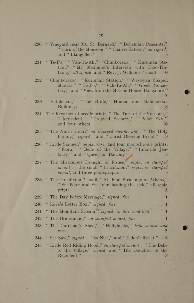 232 238 16 “ Vineyard near Mt. St. Bernard,” “‘ Bohemian Peasants,” “Turn of the Monsoon,” “‘ Chalees Satoon,” all signed, and “‘ Llangollen ”’ 5 é Te-Po,” “‘ Vah-Ta-Ah,” “ Chimborazo,”’ ““ Kuruman Sta- tion,’ ‘‘ Mr. “Medhurst’s Interview with Choo-Tih- Lang,’ all signed, and “‘ Rev. J. Williams,” small 6 ““Chimborazo,”’ ‘‘ Kuruman Station,’ ‘‘ Wesleyan Chapel, d ’ “ Madras,” ‘‘ Te-Po,” ‘‘ Vah-Ta-Ah,”’ ‘ Greek Monas- tery,” and “‘ View from the Mission House, Bangalore ”’ 7 “Bethlehem,” ‘“‘ The Bride,’ Hindoo and Mahomedan Buildings | 3 The Regal set of needle prints, “‘ The Turn of the Monsoon,” “ Jerusalent,”*-‘ Trapreal Scenery, ~~ Polar: Sky,- and four others 18 “.The Ninth Hour,’ on stamped mount, fine; * The Holy Family,” signed; and “‘ Christ Blessing Bread” 3 “ Little Samuel,” sepia, vave, and four monochrome prints, ‘dora,’ -~ Belle of the: Village Intantile Jea- lousy,” and “‘ Queen on Balcony ”’ » 5 “The Miraculous Draught of Fishes,’ sepia, on stamped mount; the small “‘ Crucifixion,” sepia, on stamped mount, and three photographs 5 , “ The Crucifixion,” small, ‘“‘ St. Paul Preaching at Athens,” “St. Peter and St. John healing the sick,” all sepia prints 5] “The Day before Marriage,” szgned, fine “Love’s Letter Box,” signed, fine , ‘The Mountain Stream,” signed, in fine condition meet GO “The Bridesmaid,’ on stamped mount, fine “The Gardener’s Shed,” ‘“‘ Hollyhocks,” both signed and fine 2 “See Saw, sipned-;' “So Nice,” and = a don’t like it~ (ss “ Little Red Riding Hood,” on stamped mount ; “ The Belle of the Village,” signed, and “‘ The Daughter of the