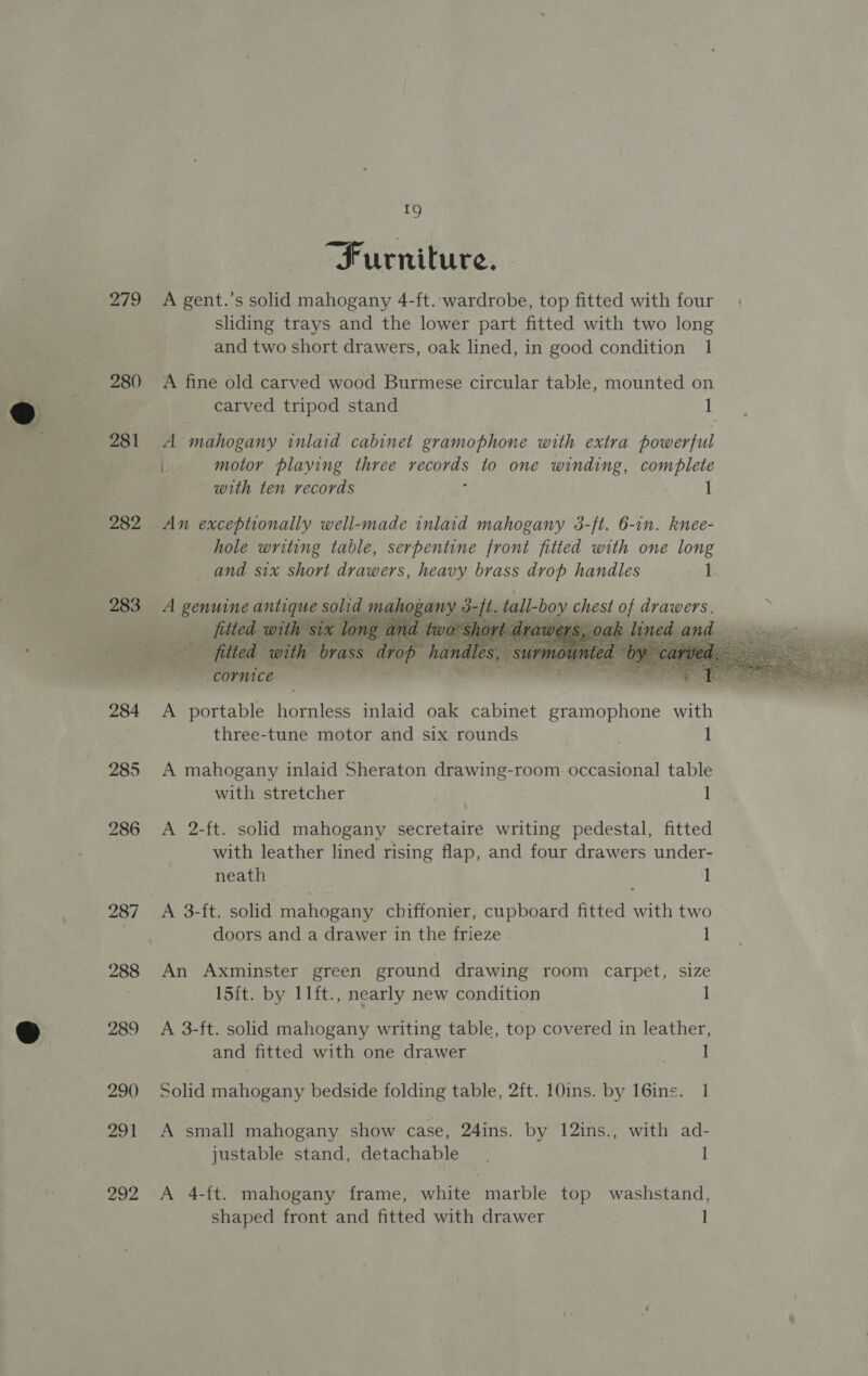e@ 279 280 281 282 283 284 285 287 288 289 290 291 292 19 Furniture. A gent.’s solid mahogany 4-ft. wardrobe, top fitted with four sliding trays and the lower part fitted with two long and two short drawers, oak lined, in good condition 1 A fine old carved wood Burmese circular table, mounted on carved tripod stand 1 A mahogany inlaid cabinet gramophone with extra powerful i motor playing three Gee &amp; to one winding, complete with ten records 1 An exceptionally well-made inlaid mahogany 3-ft. 6-in. knee- hole writing table, serpentine front fitted with one long and six short drawers, heavy brass drop handles 1 A genuine Cate, solid mahogany 3-ft. tall- ae chest a1 TARR cornice A portable hornless inlaid oak cabinet gramophone with three-tune motor and six rounds 1 A mahogany inlaid Sheraton drawing-room occasional table with stretcher 1 A 2-ft. solid mahogany secretaire writing pedestal, fitted with leather lined rising flap, and four drawers under- neath 1 A 3-ft. solid mahogany chiffonier, cupboard fitted with two doors and a drawer in the frieze . 1 An Axminster green ground drawing room carpet, size 15ft. by 11ft., nearly new condition ] A 3-ft. solid mahogany writing table, top covered in leather, and fitted with one drawer ) 1 Solid mahogany bedside folding table, 2ft. 10ins. by 16ins. 1 A small mahogany show case, 24ins. by 12ins., with ad- justable stand, detachable. I A 4-ft. mahogany frame, white marble top washstand, shaped front and fitted with drawer ]   