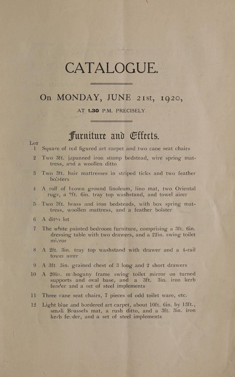 2 on 11 12 CATALOGUE. AT 1.30 P.M. PRECISELY. Furniture and Effects. Two 3it. japanned iron stump bedstead, wire spring mat- tress, and a woollen ditto Two 3ft. hair mattresses in striped ticks and two feather bo!sters rugs, a ft. 6in. tray top washstand, and towel airer Two 38ft. brass and iron bedsteads, with box spring mat- tress, woollen mattress, and a feather bolster A ditto lot The white painted bedroom furniture, comprising a 3ft. 61n. dressing table with two drawers, and a 22in. swing toilet mi,ror A 2ft. 3in. tray top washstand with drawer and a 4-rail towel airer . A 3ft 3in. grained chest of 3 long and 2 short drawers A 20in. m:hogany frame swing toilet mirror on turned supports and oval base, and a 3ft. 3in. iron kerb fencer and a set of steel implements Three cane seat chairs, 7 pieces of odd toilet ware, etc. Light biue and bordered art carpet, about 10ft. 6in. by 13ft., smali Brussels mat, a rush ditto, and a 3ft. 3in. iron kerb fevder, and a set of steel implements