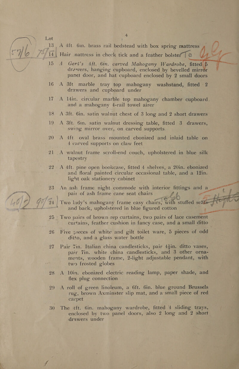19 21 22 26 30 4  A Geni’s Aft. 6in. carved Mahogany Wardrobe, fitted. 6 } drawers, hanging cupboard, enclosed by bevelled mirrér © panel door, and hat cupboard enclosed by 2 small doors A 3ft marble tray top mahogany wasn egn fitted - 2 drawers and cupboard under A 14in. circular marble top mahogany chamber cupboard. and a mahogany 4-rail towel airer A 3ft. 6in. satin walnut chest of 3 long and 2 short drawers A 3ft. 6in. satin walnut dressing table, fitted 3 drawers, swing mirror over, on carved supports A 4ft oval brass mounted ebonized and inlaid table on 4 carved supports on claw feet ) A walnut frame scroll-end couch, upholstered in blue silk tapestry A 4ft. pine open bookcase, fitted 4 shelves, a 20in. ebonized and floral painted circular occasional table, and a 12in. light oak stationery cabinet An ash frame night commode with interior fittings and By eat pair of ash frame cane seat chairs fb ~  and back, upholstered in blue figured ‘cotton Two pairs of brown rep curtains, two pairs of lace casement curtains, feather cushion in fancy case, and a small ditto Five pieces of white and gilt toilet ware, 5 pieces of odd ditto, and a glass water bottle Pair Tin. Italian china candlesticks, pair 44in. ditto vases, pair Tin. white china candlesticks, and 3 other orna- ments, wooden frame, 2-light adjustable pendant, with two frosted globes | A 10in. ebonized electric reading lamp, paper shade, and flex plug connection A roll of green linoleum, a 6ft. 6in. blue ground Brussels rug, brown Axminster slip mat, and a small piece of red carpet The 4ft. 6in. mahogany wardrobe, fitted 4 sliding trays, enclosed by two panel doors, also 2 long and 2 short drawers under