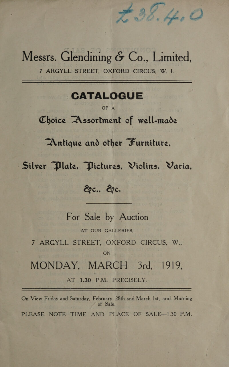 =) y > -. > , Ae OF Fy + - - Messrs. Glendining &amp; Co., Limited, 7 ARGYLL STREET, OXFORD CIRCUS, W. I. CATALOGUE OF A Choice Assortment of well-made Antique and other “Furniture, Silver Plate, Plictures, Violins, Varia, &amp;c., Be. For Sale by Auction AT OUR GALLERIES, / ARGYLL STREET, OXFORD CIRCUS, W., ON MONDAY, MARCH 3rd, 1919, AT 1.30 P.M. PRECISELY. On View Friday and Saturday, February 28th and March Ist, and Morning of Sale. PLEASE NOTE TIME AND PLACE OF SALE—1.30 P.M. }