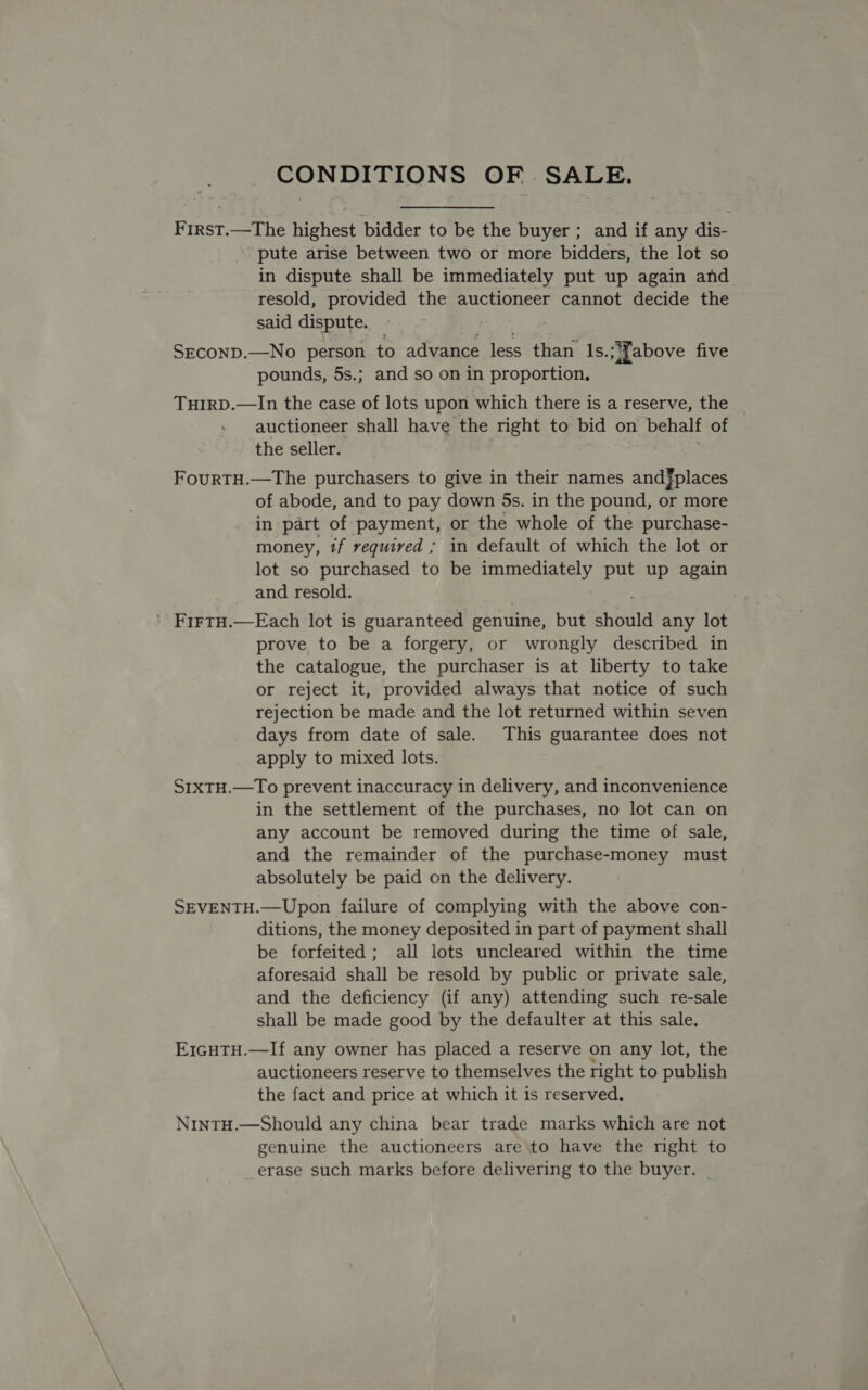 First.—The highest bidder to be the buyer ; and if any dis- ‘pute arise between two or more bidders, the lot so in dispute shall be immediately put up again and resold, provided the auctioneer cannot decide the said dispute. SECOND.—No person to advance less than Is.;'Fabove five pounds, 5s.; and so on in proportion. THIRD.—In the case of lots upon which there is a reserve, the auctioneer shall have the right to bid on behalf of the seller. FourTH.—The purchasers to give in their names and§places of abode, and to pay down 5s. in the pound, or more in part of payment, or the whole of the purchase- money, tf required ; in default of which the lot or lot so purchased to be immediately put up again and resold. ' FirtH.—Each lot is guaranteed genuine, but should any lot prove to be a forgery, or wrongly described in the catalogue, the purchaser is at liberty to take or reject it, provided always that notice of such rejection be made and the lot returned within seven days from date of sale. This guarantee does not apply to mixed lots. S1xTH.—To prevent inaccuracy in delivery, and inconvenience in the settlement of the purchases, no lot can on any account be removed during the time of sale, and the remainder of the purchase-money must absolutely be paid on the delivery. SEVENTH.—Upon failure of complying with the above con- ditions, the money deposited in part of payment shall be forfeited; all lots uncleared within the time aforesaid shall be resold by public or private sale, and the deficiency (if any) attending such re-sale shall be made good by the defaulter at this sale. E1cHTH.—If any owner has placed a reserve on any lot, the auctioneers reserve to themselves the right to publish the fact and price at which it is reserved. NintH.—Should any china bear trade marks which are not genuine the auctioneers are to have the right to erase such marks before delivering to the buyer. |