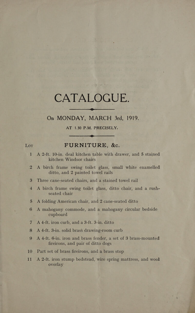 Lar 10 11 CATALOGUE. On MONDAY, MARCH 3rd, 1919. AT 1.30 P.M. PRECISELY.  Sn FURNITURE, &amp;c. A 2-ft. 10-in. deal kitchen table with drawer, and 5 stained kitchen Windsor chairs A birch frame swing toilet glass, small white enamelled ditto, and 2 painted towel rails Three cane-seated chairs, and a stained towel rail A birch frame swing toilet glass, ditto chair, and a rush- seated chair A folding American chair, and 2 cane-seated ditto A mahogany commode, and a mahogany circular bedside cupboard A 4-ft. 3-in. solid brass drawing-room curb A 4-ft. 6-in. iron and brass fender, a set of 3 brass-mounted fireirons, and pair of ditto dogs Part set of brass fireirons, and a brass stop A 2-ft. iron stump bedstead, wire spring mattress, and wool overlay