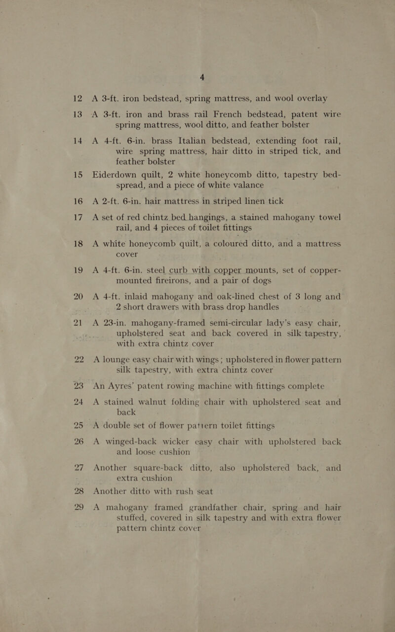 12 13 18 19 20 1 A 3-ft. iron bedstead, spring mattress, and wool overlay A 3-ft. iron and brass rail French bedstead, patent wire spring mattress, wool ditto, and feather bolster A 4-ft. 6-in. brass Italian bedstead, extending foot rail, wire spring mattress, hair ditto in striped tick, and feather bolster Eiderdown quilt, 2 white honeycomb ditto, tapestry bed- spread, and a piece of white valance A 2-ft. 6-in. hair mattress in striped linen tick A set of red chintz bed hangings, a stained mahogany towel rail, and 4 pieces of toilet fittings A white honeycomb quilt, a coloured ditto, and a mattress cover A 4-ft. 6-in. steel curb with copper mounts, set of copper- mounted fireirons, and a pair of dogs A 4-ft. inlaid mahogany and oak-lined chest of 3 long and 2 short drawers with brass drop handles A 23-in. mahogany-framed semi-circular lady’s easy chair, upholstered seat and back covered in silk tapestry, with extra chintz cover A lounge easy chair with wings; upholstered in flower pattern silk tapestry, with extra chintz cover An Ayres’ patent rowing machine with fittings complete A stained walnut folding chair with upholstered seat and back A winged-back wicker easy chair with upholstered back and loose cushion Another square-back ditto, also upholstered back, and extra cushion . Another ditto with rush seat A mahogany framed grandfather chair, spring and_ hair stuffed, covered in silk tapestry and with extra flower pattern chintz cover