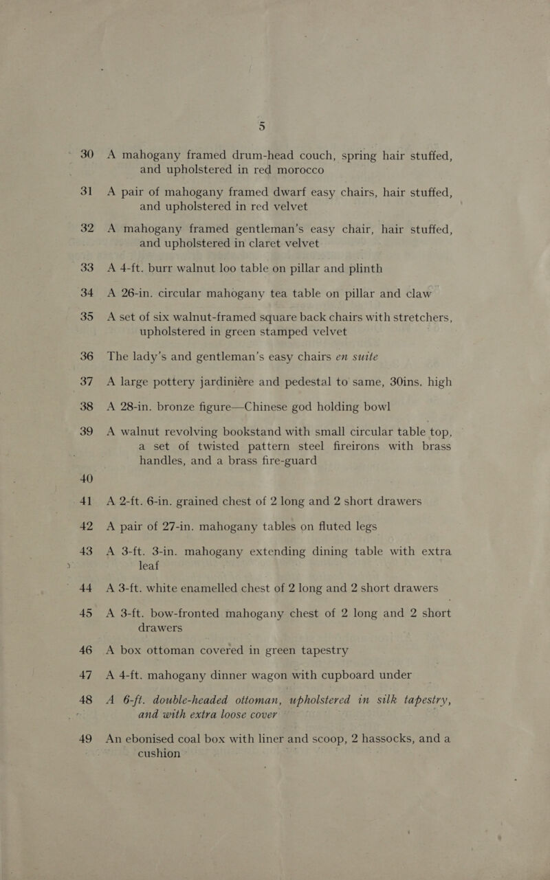 30 31 32 33 34 35 36 37 38 39 40 4] 42 43 44 45 46 47 48 49 oO A mahogany framed drum-head couch, spring hair stuffed, and upholstered in red morocco A pair of mahogany framed dwarf easy chairs, hair stuffed, and upholstered in red velvet A mahogany framed gentleman’s easy chair, hair stuffed, and upholstered in claret velvet A 4-ft. burr walnut loo table on pillar and plinth A 26-in. circular mahogany tea table on pillar and claw A set of six walnut-framed square back chairs with stretchers, upholstered in green stamped velvet The lady’s and gentleman’s easy chairs en suite A large pottery jardiniére and pedestal to same, 30ins. high A 28-in. bronze figure—Chinese god holding bowl A walnut revolving bookstand with small circular table top, © a set of twisted pattern steel fireirons with brass handles, and a brass fire-guard A 2-ft. 6-in. grained chest of 2 long and 2 short drawers A pair of 27-in. mahogany tables on fluted legs A 3-ft. 3-in. mahogany extending dining table with extra leaf A 3-ft. white enamelled chest of 2 long and 2 short drawers A 3-ft. bow-fronted mahogany chest of 2 long and 2 short drawers A box ottoman covered in green tapestry A 4-ft. mahogany dinner wagon with cupboard under A 6-ft. double-headed ottoman, upholstered in silk tapestry, and with extra loose cover ~ . An ebonised coal box with liner and scoop, 2 hassocks, and a cushion © | ~*