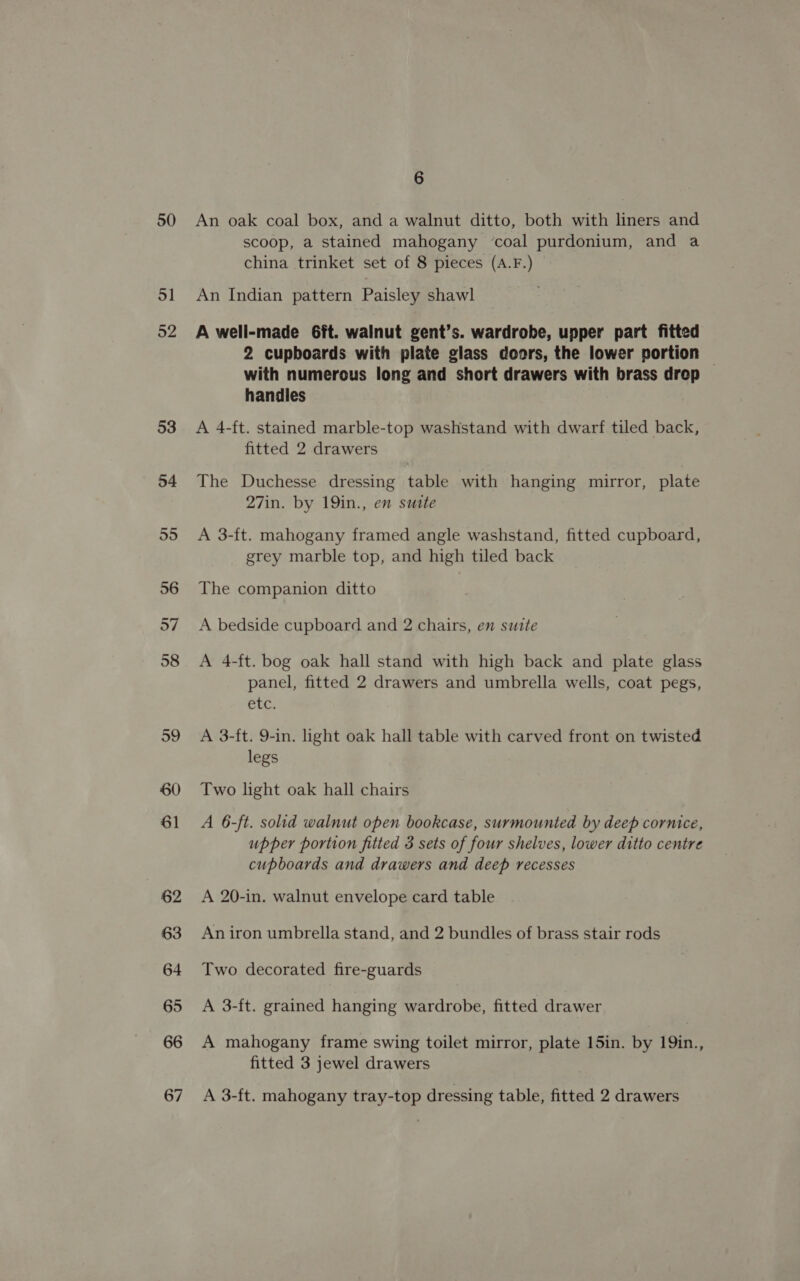 50 51 52 53 54 55 56 o7 58 59 60 61 62 63 64 65 66 67 6 An oak coal box, and a walnut ditto, both with liners and scoop, a stained mahogany ‘coal purdonium, and a china trinket set of 8 pieces (A.F.) An Indian pattern Paisley shawl A well-made 6ft. walnut gent’s. wardrobe, upper part fitted 2 cupboards with plate glass doors, the lower portion — with numerous long and short drawers with brass drop handles A 4-ft. stained marble-top washstand with dwarf tiled back, fitted 2 drawers The Duchesse dressing table with hanging mirror, plate 27in. by 19in., en sutte A 3-ft. mahogany framed angle washstand, fitted cupboard, grey marble top, and high tiled back The companion ditto A bedside cupboard and 2 chairs, en suite A 4-ft. bog oak hall stand with high back and plate glass panel, fitted 2 drawers and umbrella wells, coat pegs, etc. A 3-ft. 9-in. light oak hall table with carved front on twisted legs Two light oak hall chairs A 6-ft. solid walnut open bookcase, surmounted by deep cornice, upper portion fitted 3 sets of four shelves, lower ditto centre cupboards and drawers and deep recesses A 20-in. walnut envelope card table An iron umbrella stand, and 2 bundles of brass stair rods Two decorated fire-guards A 3-ft. grained hanging wardrobe, fitted drawer A mahogany frame swing toilet mirror, plate 15in. by 19in., fitted 3 jewel drawers A 3-ft. mahogany tray-top dressing table, fitted 2 drawers