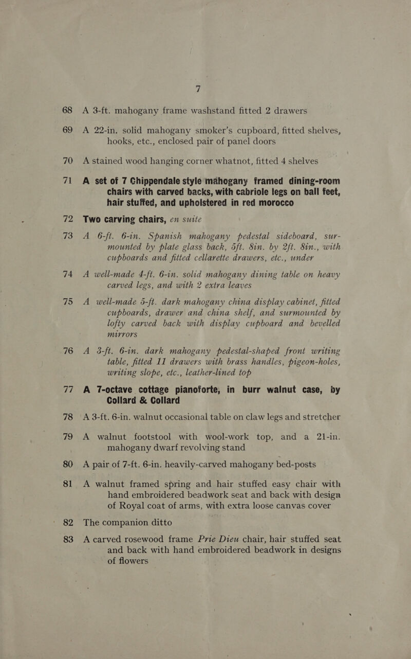 68 69 70 71 72 73 74 75 76 77 78 79 80 81 82 83 7 A 3-ft. mahogany frame washstand fitted 2 drawers A 22-in, solid mahogany smoker’s cupboard, fitted shelves, hooks, etc., enclosed pair of panel doors A stained wood hanging corner whatnot, fitted 4 shelves A set of 7 Chippendale style mahegany framed dining-room chairs with carved backs, with cabriole legs on ball feet, hair stuffed, and upholstered in red morocco Two carving chairs, en suite A 6-ft. 6-1n. Spanish mahogany pedestal sideboard, sur- mounted by plate glass back, 5ft. 8in. by 2ft. 8in., with cupboards and fitted cellarette drawers, etc., under A well-made 4-ft. 6-in. solid mahogany dining table on heavy carved legs, and with 2 extra leaves A well-made 5-ft. dark mahogany china display cabinet, fitted cupboards, drawer and china shelf, and surmounted by lofty carved back with display cupboard and bevelled MIUYYOrS A 3-ft. 6-in. dark mahogany pedestal-shaped front writing table, fitted 11 drawers with brass handles, pigeon-holes, writing slope, etc., leather-lined top A 7T-octave cottage pianoforte, in burr walnut case, by Collard &amp; Collard A 3-ft. 6-in. walnut occasional table on claw legs and stretcher A walnut footstool with wool-work top, and a 21-in. mahogany dwarf revolving stand A pair of 7-ft. 6-in. heavily-carved mahogany bed-posts A walnut framed spring and hair stuffed easy chair with hand embroidered beadwork seat and back with design of Royal coat of arms, with extra loose canvas cover The companion ditto A carved rosewood frame Prie Dieu chair, hair stuffed seat and back with hand embroidered beadwork in designs of flowers