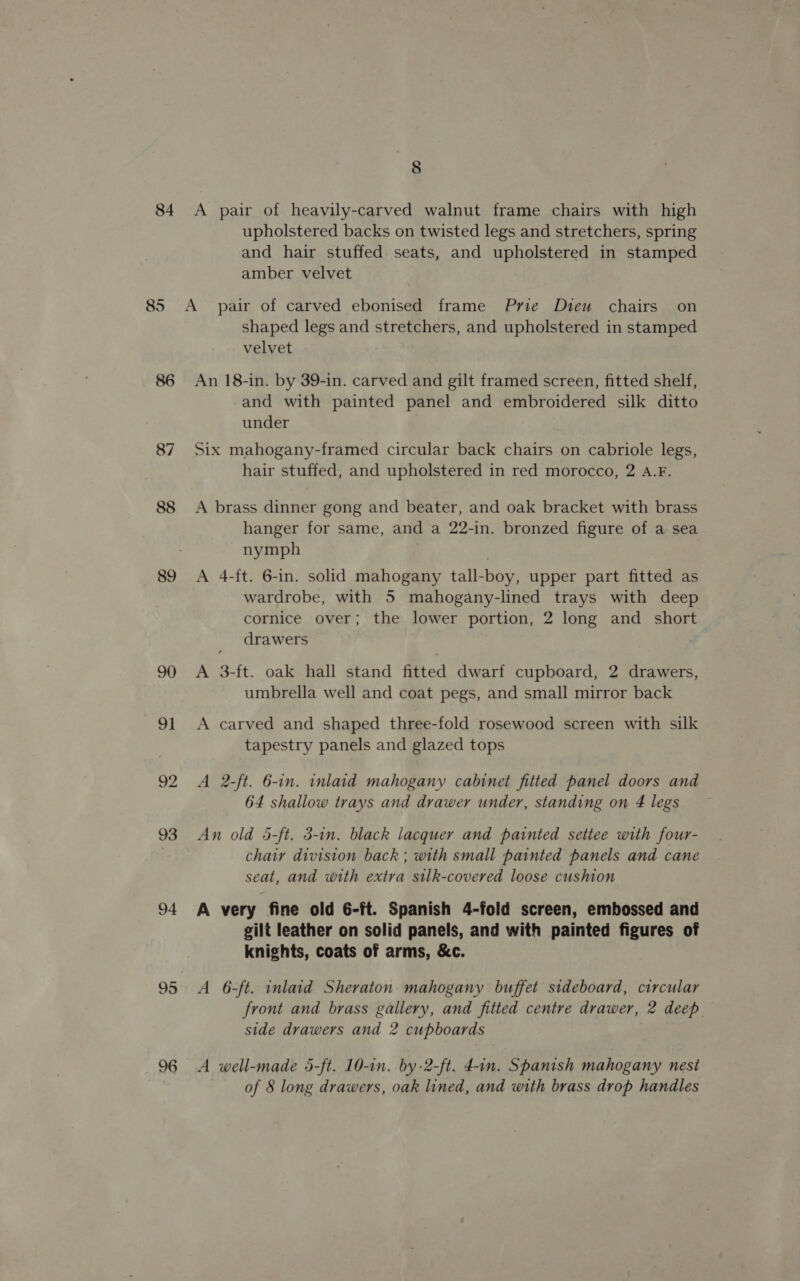 84 86 88 89 91 92 93 94 95 96 8 A pair of heavily-carved walnut frame chairs with high upholstered backs on twisted legs and stretchers, spring and hair stuffed seats, and upholstered in stamped amber velvet shaped legs and stretchers, and upholstered in stamped velvet An 18-in. by 39-in. carved and gilt framed screen, fitted shelf, and with painted panel and embroidered silk ditto under Six mahogany-framed circular back chairs on cabriole legs, hair stuffed, and upholstered in red morocco, 2 A.F. A brass dinner gong and beater, and oak bracket with brass hanger for same, and a 22-in. bronzed figure of a sea nymph A 4-ft. 6-in. solid mahogany tall-boy, upper part fitted as wardrobe, with 5 mahogany-lined trays with deep cornice over; the lower portion, 2 long and short drawers A 3-ft. oak hall stand fitted dwarf cupboard, 2 drawers, umbrella well and coat pegs, and small mirror back A carved and shaped three-fold rosewood screen with silk tapestry panels and glazed tops A 2-ft. 6-in. inlaid mahogany cabinet fitted panel doors and 64 shallow trays and drawer under, standing on 4 legs An old 5-ft. 3-in. black lacquer and painted settee with four- chair division back; with small painted panels and cane seat, and with extra silk-covered loose cushion A very fine old 6-ft. Spanish 4-fold screen, embossed and gilt leather on solid panels, and with painted figures of knights, coats of arms, &amp;c. A 6-ft. inlaid Sheraton. mahogany buffet sideboard, circular front and brass gallery, and fitted centre drawer, 2 deep side drawers and 2 cupboards A well-made 5-ft. 10-in. by-2-ft. 4-in. Spanish mahogany nest